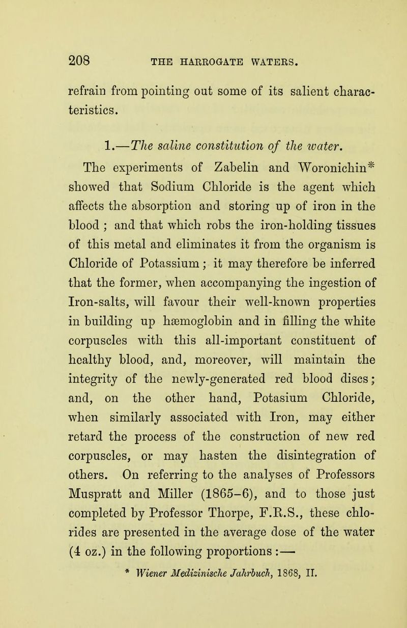 refrain from pointing out some of its salient charac- teristics. 1.—The saline constitution of the ivater. The experiments of Zabelin and Woronichin* showed that Sodium Chloride is the agent which affects the absorption and storing up of iron in the blood ; and that which robs the iron-holding tissues of this metal and eliminates it from the organism is Chloride of Potassium; it may therefore be inferred that the former, when accompanying the ingestion of Iron-salts, will favour their well-known properties in building up haemoglobin and in filling the white corpuscles with this all-important constituent of healthy blood, and, moreover, will maintain the integrity of the newly-generated red blood discs; and, on the other hand, Potasium Chloride, when similarly associated with Iron, may either retard the process of the construction of new red corpuscles, or may hasten the disintegration of others. On referring to the analyses of Professors Muspratt and Miller (1865-6), and to those just completed by Professor Thorpe, F.K.S., these chlo- rides are presented in the average dose of the water (4 oz.) in the following proportions :— * Wiener Medizinische Jahrbuch, 1868, IT.