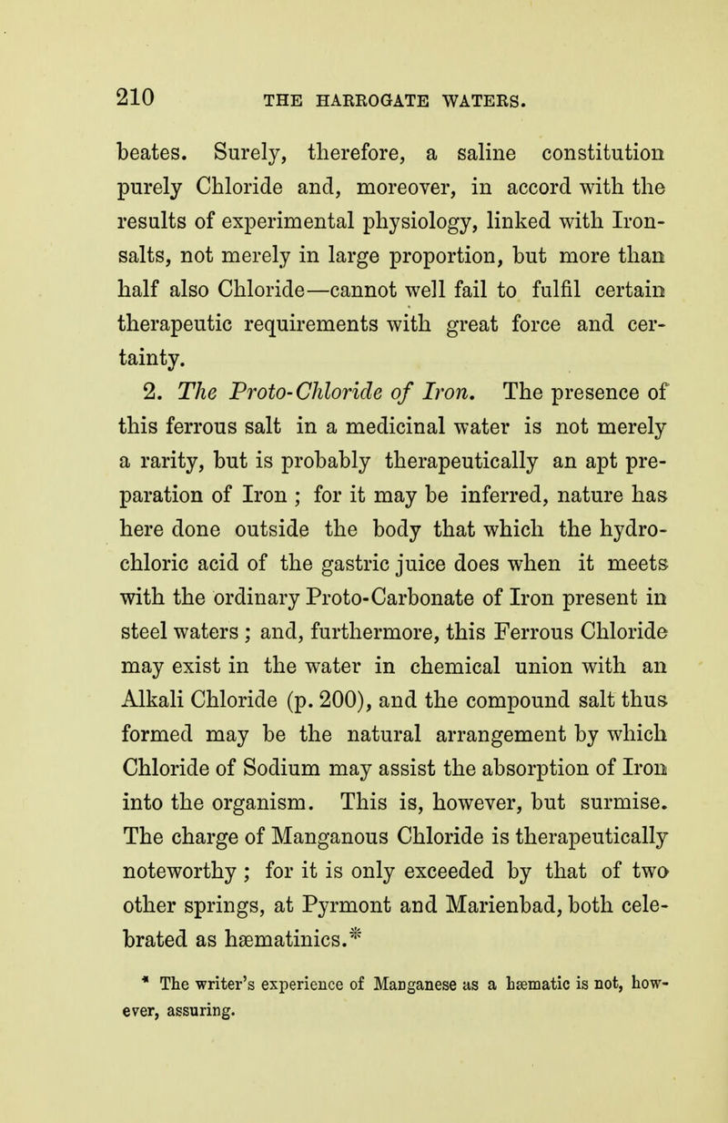beates. Surely, tlierefore, a saline constitution purely Chloride and, moreover, in accord with the results of experimental physiology, linked with Iron- salts, not merely in large proportion, but more than half also Chloride—cannot well fail to fulfil certain therapeutic requirements with great force and cer- tainty. 2. The Proto-Chloride of Iron. The presence of this ferrous salt in a medicinal water is not merely a rarity, but is probably therapeutically an apt pre- paration of Iron ; for it may be inferred, nature has here done outside the body that which the hydro- chloric acid of the gastric juice does when it meets with the ordinary Proto-Carbonate of Iron present in steel waters ; and, furthermore, this Ferrous Chloride may exist in the water in chemical union with an Alkali Chloride (p. 200), and the compound salt thus formed may be the natural arrangement by which Chloride of Sodium may assist the absorption of Iron into the organism. This is, however, but surmise. The charge of Manganous Chloride is therapeutically noteworthy ; for it is only exceeded by that of two other springs, at Pyrmont and Marienbad, both cele- brated as hsematinics.* * The writer's experience of MaDganese as a Lsematic is not, how- ever, assuring.