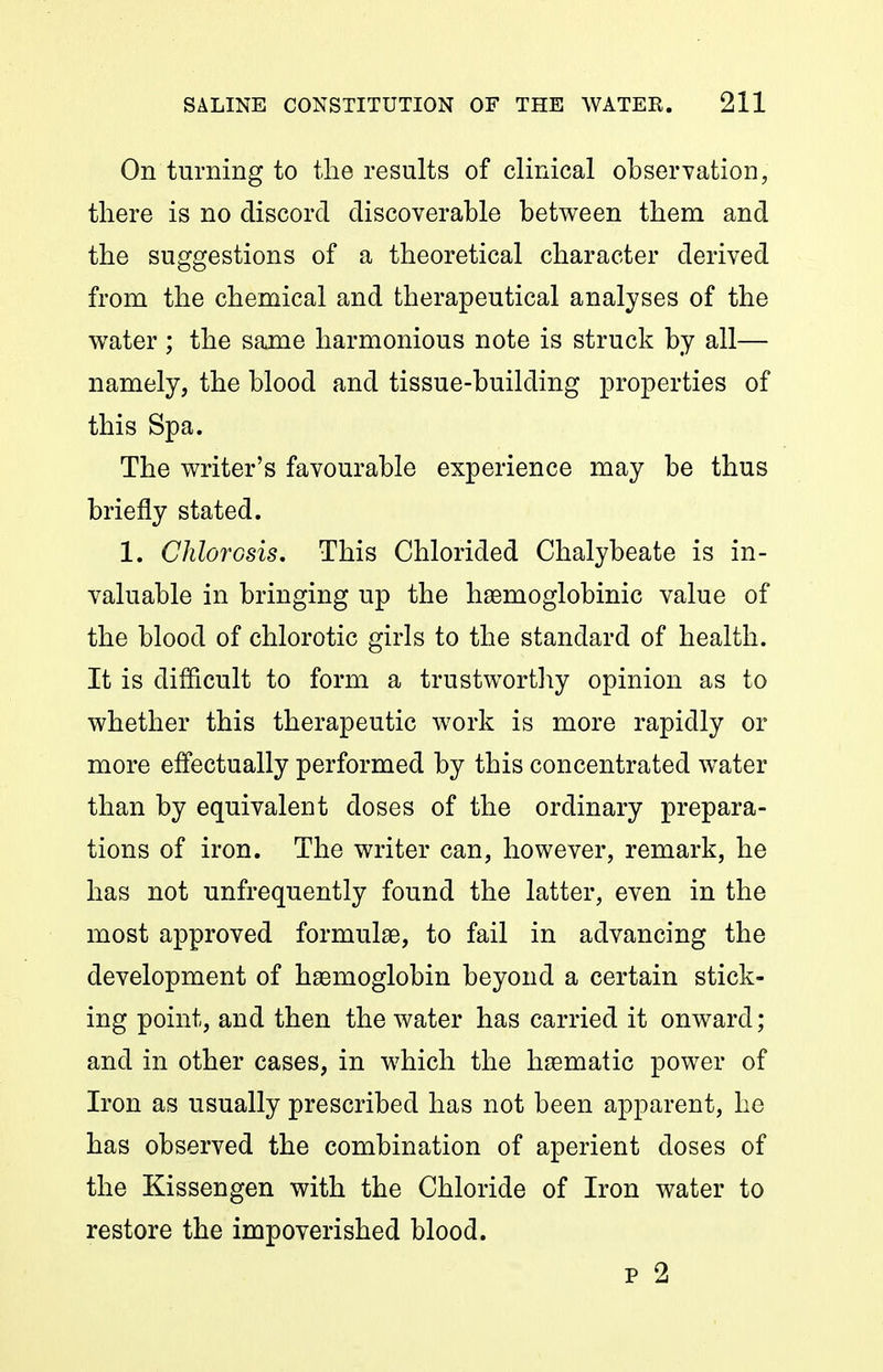 On turning to the results of clinical obserYation, there is no discord discoverable between them and the suggestions of a theoretical character derived from the chemical and therapeutical analyses of the water ; the same harmonious note is struck by all— namely, the blood and tissue-building properties of this Spa. The writer's favourable experience may be thus briefly stated. 1. Chlorosis, This Chlorided Chalybeate is in- valuable in bringing up the hsemoglobinic value of the blood of chlorotic girls to the standard of health. It is difficult to form a trustwortliy opinion as to whether this therapeutic work is more rapidly or more effectually performed by this concentrated water than by equivalent doses of the ordinary prepara- tions of iron. The writer can, however, remark, he has not unfrequently found the latter, even in the most approved formulse, to fail in advancing the development of haemoglobin beyond a certain stick- ing point, and then the water has carried it onward ; and in other cases, in which the haematic power of Iron as usually prescribed has not been apparent, he has observed the combination of aperient doses of the Kissengen with the Chloride of Iron water to restore the impoverished blood. p 2