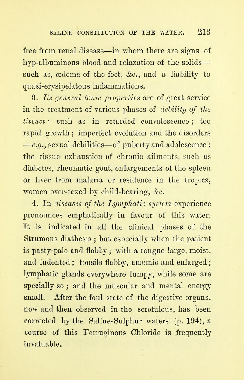 free from renal disease—in whom there are signs of hyp-albuminous blood and relaxation of the solids—• such as, oedema of the feet, &c., and a liability to quasi-erysipelatous inflammations. 8. Its general tonic properties are of great service in the treatment of various phases of debility of the tissues: such as in retarded convalescence; too rapid growth; imperfect evolution and the disorders —e.g., sexual debilities—of puberty and adolescence ; the tissue exhaustion of chronic ailments, such as diabetes, rheumatic gout, enlargements of the spleen or liver from malaria or residence in the tropics, women over-taxed by child-bearing, &c. 4. In diseases of the Lymphatic system experience pronounces emphatically in favour of this water. It is indicated in all the clinical phases of the Strumous diathesis ; but especially when the patient is pasty-pale and flabby; with a tongue large, moist, and indented; tonsils flabby, anaemic and enlarged ; lymphatic glands everywhere lumpy, while some are specially so ; and the muscular and mental energy small. After the foul state of the digestive organs, now and then observed in the scrofulous, has been corrected by the Saline-Sulphur waters (p. 194), a course of this Ferruginous Chloride is frequently invaluable.