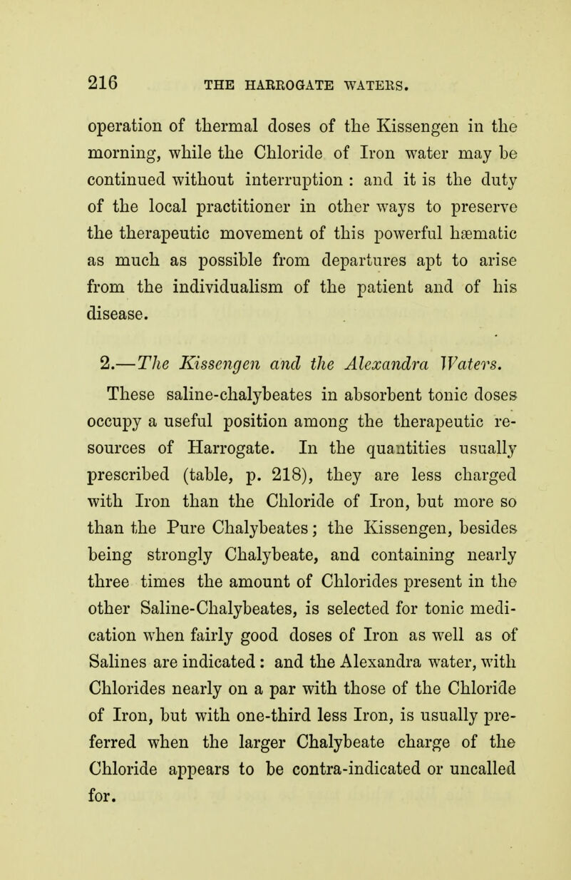 operation of thermal doses of the Kissengen in the morning, while the Chloride of Iron water may be continued without interruption : and it is the duty of the local practitioner in other ways to preserve the therapeutic movement of this powerful haematic as much as possible from departures apt to arise from the individualism of the patient and of his disease. 2.—The Kissengen and the Alexandra Waters. These saline-chalybeates in absorbent tonic doses occupy a useful position among the therapeutic re- sources of Harrogate. In the quantities usually prescribed (table, p. 218), they are less charged with Iron than the Chloride of Iron, but more so than the Pure Chalybeates; the Kissengen, besides being strongly Chalybeate, and containing nearly three times the amount of Chlorides present in the other Saline-Chalybeates, is selected for tonic medi- cation when fairly good doses of Iron as well as of Salines are indicated : and the Alexandra water, with Chlorides nearly on a par with those of the Chloride of Iron, but with one-third less Iron, is usually pre- ferred when the larger Chalybeate charge of the Chloride appears to be contra-indicated or uncalled for.
