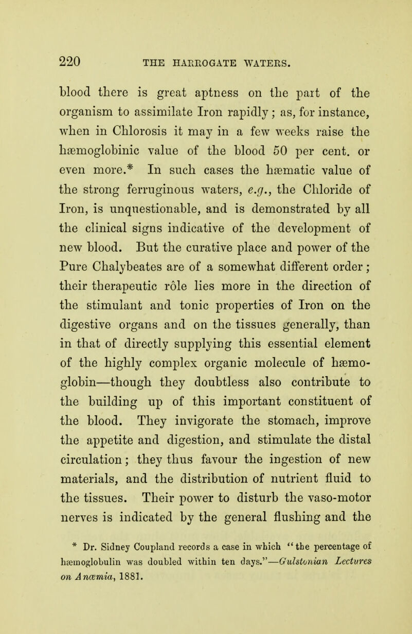 blood there is great aptness on the part of the organism to assimilate Iron rapidly ; as, for instance, when in Chlorosis it may in a few weeks raise the hsemoglobinic value of the blood 50 per cent, or even more.* In such cases the haematic value of the strong ferruginous waters, e.g., the Chloride of Iron, is unquestionable, and is demonstrated by all the clinical signs indicative of the development of new blood. But the curative place and power of the Pure Chalybeates are of a somewhat different order; their therapeutic role lies more in the direction of the stimulant and tonic properties of Iron on the digestive organs and on the tissues generally, than in that of directly supplying this essential element of the highly complex organic molecule of haemo- globin—though they doubtless also contribute to the building up of this important constituent of the blood. They invigorate the stomach, improve the appetite and digestion, and stimulate the distal circulation; they thus favour the ingestion of new materials, and the distribution of nutrient fluid to the tissues. Their power to disturb the vaso-motor nerves is indicated by the general flushing and the * Dr. Sidney Coupland records a case in which the percentage of hseinoglobulin was doubled within ten days.—Gulstonian Lectures on Ancemia, 1881.