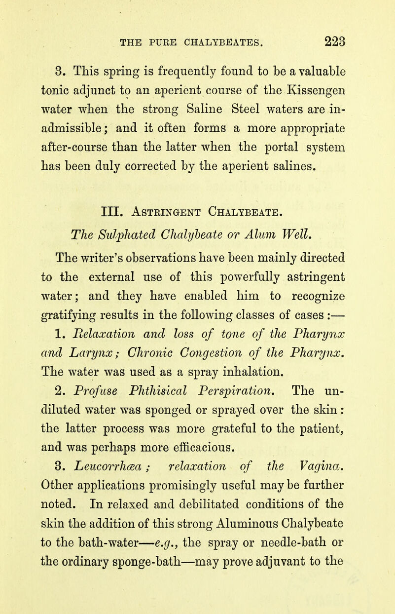 3. This spring is frequently found to be a valuable tonic adjunct to an aperient course of the Kissengen water when the strong Saline Steel waters are in- admissible ; and it often forms a more appropriate after-course than the latter when the portal system has been duly corrected by the aperient salines. III. Astringent Chalybeate. The Sulphated Chalybeate or Alum Well, The writer's observations have been mainly directed to the external use of this powerfully astringent water; and they have enabled him to recognize gratifying results in the following classes of cases :— 1. Relaxation and loss of tone of the Pharynx and Larynx; Chronic Congestion of the Pharynx, The water was used as a spray inhalation. 2. Profuse Phthisical Perspiration, The un- diluted water was sponged or sprayed over the skin : the latter process was more grateful to the patient, and was perhaps more efficacious. 3. Leucorrhcea; relaxation of the Vagina, Other applications promisingly useful may be further noted. In relaxed and debilitated conditions of the skin the addition of this strong Aluminous Chalybeate to the bath-water—e.g., the spray or needle-bath or the ordinary sponge-bath—may prove adjuvant to the
