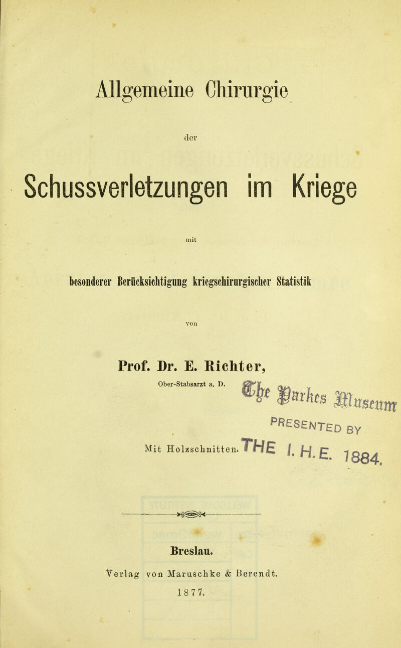 Allgemeine Chirurgie der Schussverletzungen im Kriege besonderer Berücksichtigung iiriegscliirnrgischer Statistik Prof. Dr. E. Richter, Ober-Stabsarzt a PRESENTED BY Mit Holzschnitten. THE /, /4 £ 1884 Breslau. Verlag von Maruschke & Berendt.