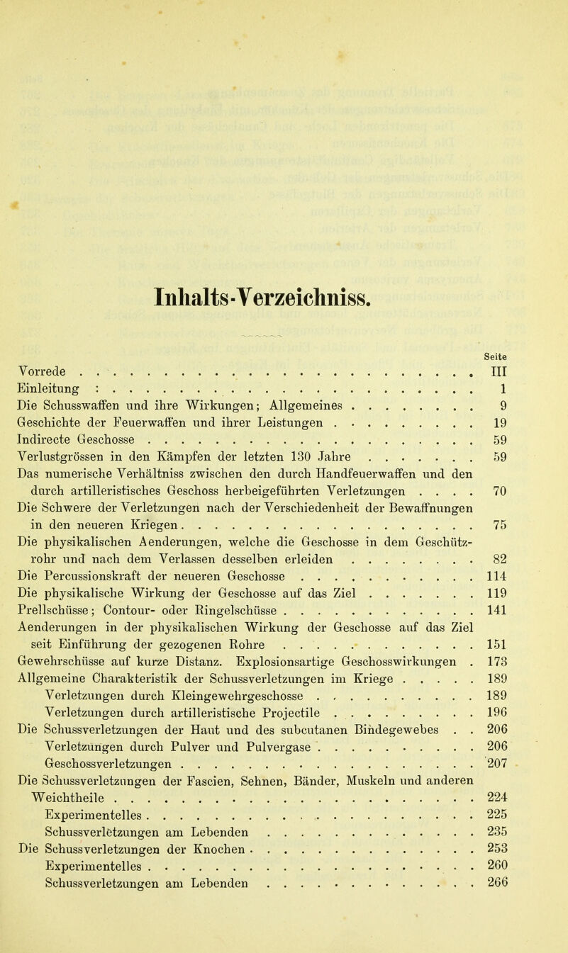 Inhalts ■ Verzeichniss. Seite Vorrede . III Einleitung : 1 Die Schusswaffen und ihre Wirkungen; Allgemeines 9 Geschichte der Feuerwaffen und ihrer Leistungen 19 Indirecte Geschosse 59 Verlustgrössen in den Kämpfen der letzten 130 Jahre 59 Das numerische Verhältniss zwischen den durch Handfeuerwaffen und den durch artilleristisches Geschoss herbeigeführten Verletzungen .... 70 Die Schwere der Verletzungen nach der Verschiedenheit der Bewaffnungen in den neueren Kriegen 75 Die physikalischen Aenderungen, welche die Geschosse in dem Geschütz- rohr und nach dem Verlassen desselben erleiden 82 Die Percussionskraft der neueren Geschosse 114 Die physikalische Wirkung der Geschosse auf das Ziel 119 Prellschüsse; Contour- oder Ringelschüsse 141 Aenderungen in der physikalischen Wirkung der Geschosse auf das Ziel seit Einführung der gezogenen Rohre 151 Gewehrschüsse auf kurze Distanz. Explosionsartige Geschosswirkungen . 173 Allgemeine Charakteristik der Schussverletzungen im Kriege 189 Verletzungen durch Kleingewehrgeschosse 189 Verletzungen durch artilleristische Projectile 196 Die Schussverletzungen der Haut und des subcutanen Bindegewebes . . 206 Verletzungen durch Pulver und Pulvergase 206 Geschossverletzungen 207 Die Schussverletznngen der Fascien, Sehnen, Bänder, Muskeln und anderen Weichtheile 224 Experimentelles 225 Schussverletzungen am Lebenden 235 Die SchussVerletzungen der Knochen 253 Experimentelles . 260 Schussverletzungen am Lebenden 266