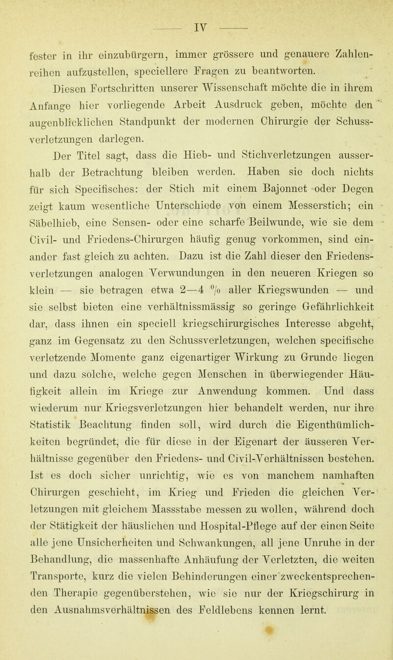 ly fester in ihr einzubürgern, immer grössere und genauere Zahlen- reihen aufzustellen, speciellere Fragen zu beantworten. Diesen Fortschritten unserer Wissenschaft möchte die in ihrem Anfange hier vorliegende Arbeit Ausdruck geben, möchte den ^ augenblicklichen Standpunkt der modernen Chirurgie der Schuss- verletzungen darlegen. Der Titel sagt, dass die Hieb- und Stichverletzungen ausser- halb der Betrachtung bleiben werden. Haben sie doch nichts für sich Specifisches: der Stich mit einem Bajonnet oder Degen zeigt kaum wesentliche Unterschiede von einem Messerstich; ein Säbelhieb, eine Sensen- oder eine scharfe Beilwunde, wie sie dem Civil- und Friedens-Chirurgen häufig genug vorkommen, sind ein- a,nder fast gleich zu achten. Dazu ist die Zahl dieser den Friedens- verletzungen analogen yerwundungen in den neueren Kriegen so klein — sie betragen etwa 2—4 *^/o aller Kriegs wunden — und sie selbst bieten eine verhältnissmässig so geringe Gefährlichkeit dar, dass ihnen ein speciell kriegschirurgisches Interesse abgeht, ganz im Gregensatz zu den Schussverletzungen, welchen specifische verletzende Momente ganz eigenartiger Wirkung zu Grunde liegen und dazu solche, welche gegen Menschen in überwiegender Häu- figkeit allein im Kriege zur Anwendung kommen. Und dass Aviederum nur Kriegsverletzungen hier behandelt werden, nur ihre Statistik Beachtung finden soll, wird durch die Eigenthümlich- keiten begründet, die für diese in der Eigenart der äusseren yer- hältnisse gegenüber den Friedens- und Civil-yerhältnissen bestehen. Ist es doch sicher unrichtig, wie es von manchem namhaften Chirurgen geschieht, im Krieg und Frieden die gleichen yer-' letzungen mit gleichem Massstabe messen zu wollen, während doch der Stätigkeit der häuslichen und Hospital-Pfiege auf der einen Seite alle jene Unsicherheiten und Schwankungen, all jene Unruhe in der Behandlung, die massenhafte Anhäufung der yerletzten, die weiten Transporte, kurz die vielen Behinderungen einer zweckentsprechen- den Therapie gegenüberstehen, wie sie nur der Kriegschirurg in den Ausnahmsverhältnissen des Feldlebens kennen lernt.