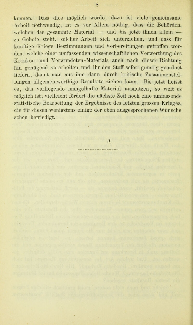 können. Dass dies möglich werde, dazu ist viele gemeinsame Arbeit nothwendig, ist es vor Allem nöthig, dass die Behörden, welchen das gesammte Material — und bis jetzt ihnen allein — zu Gebote steht, solcher Arbeit sich unterziehen, und dass für künftige Kriege Bestimmungen und Yorbereitungen getroffen wer- den, welche einer umfassenden wissenschaftlichen Yerwerthung des Kranken- und Yerwundeten-Materials auch nach dieser Eichtung hin genügend vorarbeiten und ihr den Stoff sofort günstig geordnet liefern, damit man aus ihm dann durch kritische Zusammenstel- lungen allgemein werthige Resultate ziehen kann. Bis jetzt heisst es, das vorliegende mangelhafte Material ausnutzen, so weit es möglich ist; vielleicht fördert die nächste Zeit noch eine umfassende statistische Bearbeitung der Ergebnisse des letzten grossen Krieges, die für diesen wenigstens einige der oben ausgesprochenen Wünsche schon befriedigt.