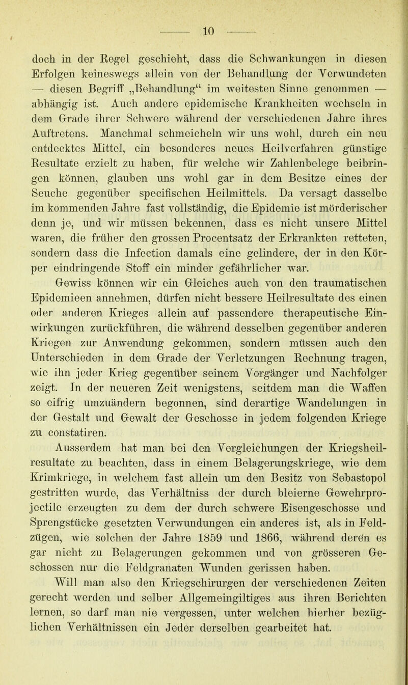 doch in der Regel geschieht, dass die Schwankungen in diesen Erfolgen keineswegs allein von der Behandlung der Verwundeten — diesen Begriff „Behandlung im weitesten Sinne genommen — abhängig ist. Auch andere epidemische Krankheiten wechseln in dem Grade ihrer Schwere während der verschiedenen Jahre ihres Auftretens. Manchmal schmeicheln wir uns wohl, durch ein neu entdecktes Mittel, ein besonderes neues Heilverfahren günstige Besultate erzielt zu haben, für welche wir Zahlenbelege beibrin- gen können, glauben uns wohl gar in dem Besitze eines der Seuche gegenüber specifischen Heilmittels. Da versagt dasselbe im kommenden Jahre fast vollständig, die Epidemie ist mörderischer denn je, und wir müssen bekennen, dass es nicht unsere Mittel waren, die früher den grossen Procentsatz der Erkrankten retteten, sondern dass die Infection damals eine gelindere, der in den Kör- per eindringende Stoff ein minder gefährlicher war. Gewiss können wir ein Gleiches auch von den traumatischen Epidemieen annehmen, dürfen nicht bessere Heilresultate des einen oder anderen Krieges allein auf passendere therapeutische Ein- wirkungen zurückführen, die während desselben gegenüber anderen Kriegen zur Anwendung gekommen, sondern müssen auch den Unterschieden in dem Grade der Yerletzungen Rechnung tragen, wie ihn jeder Krieg gegenüber seinem Vorgänger und Nachfolger zeigt. In der neueren Zeit wenigstens, seitdem man die Waffen so eifrig umzuändern begonnen, sind derartige Wandelungen in der Gestalt und Gewalt der Geschosse in jedem folgenden Kriege zu constatiren. Ausserdem hat man bei den Yergleichungen der Kriegsheil- resultate zu beachten, dass in einem Belagerungskriege, wie dem Krimkriege, in welchem fast allein um den Besitz von Sebastopol gestritten wurde, das Yerhältniss der durch bleierne Gewehrpro- jectile erzeugten zu dem der durch schwere Eisengeschosse und Sprengstücke gesetzten Yerwundungen ein anderes ist, als in Feld- zügen, wie solchen der Jahre 1859 und 1866, während deren es gar nicht zu Belagerungen gekommen und von grösseren Ge- schossen nur die Feldgranaten Wunden gerissen haben. Will man also den Kriegschirurgen der verschiedenen Zeiten gerecht werden und selber Allgemeingiltiges aus ihren Berichten lernen, so darf man nie vergessen, unter welchen hierher bezüg- lichen Yerhältnissen ein Jeder derselben gearbeitet hat.