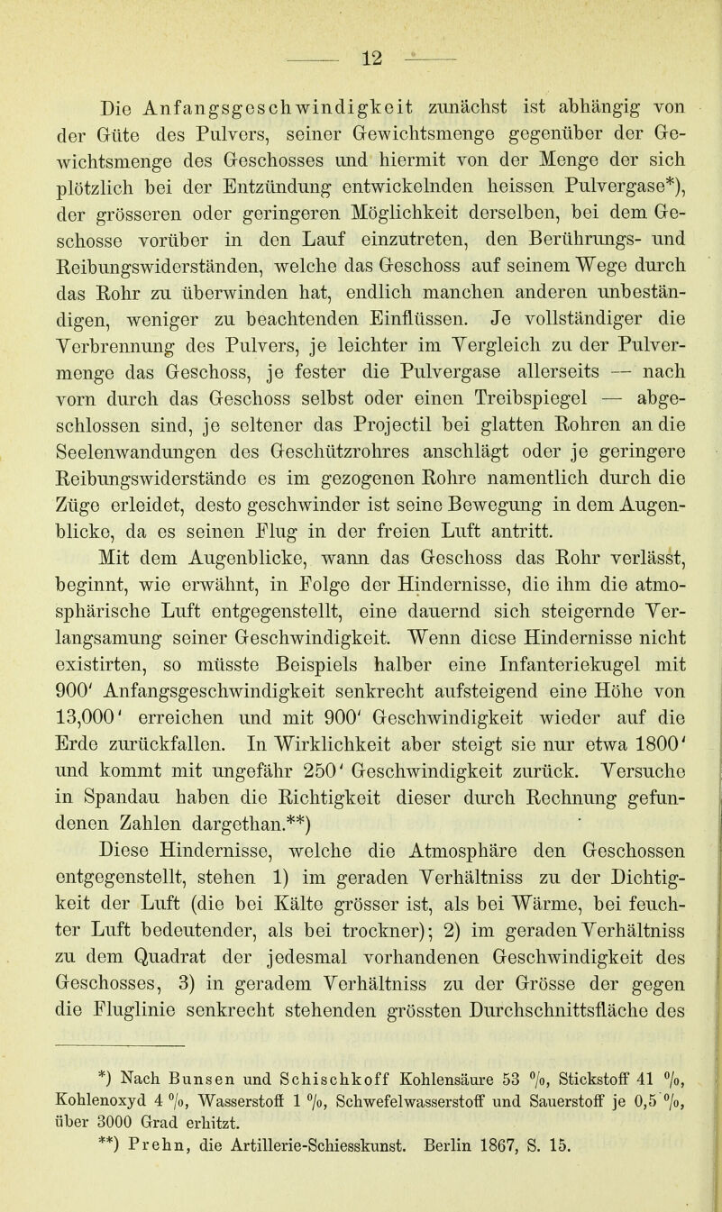 Die Anfangsgeschwindigkeit zunächst ist abhängig von der Güte des Pulvers, seiner Grewichtsmenge gegenüber der Gle- wichtsmenge des Greschosses und hiermit von der Menge der sich plötzlich bei der Entzündung entwickelnden heissen Pulvergase*), der grösseren oder geringeren Möglichkeit derselben, bei dem Ge- schosse vorüber in den Lauf einzutreten, den Berührungs- und Reibungswiderständen, welche das Geschoss auf seinem Wege durch das Rohr zu überwinden hat, endlich manchen anderen unbestän- digen, weniger zu beachtenden Einflüssen. Je vollständiger die Yerbrennung des Pulvers, je leichter im Yergleich zu der Pulver- menge das Geschoss, je fester die Pulvergase allerseits — nach vorn durch das Geschoss selbst oder einen Treibspiegel — abge- schlossen sind, je seltener das Projectil bei glatten Rohren an die Seelenwandungen des Geschützrohres anschlägt oder je geringere Reibungswiderstände es im gezogenen Rohre namentlich durch die Züge erleidet, desto geschwinder ist seine Bewegung in dem Augen- blicke, da es seinen Flug in der freien Luft antritt. Mit dem Augenblicke, wann das Geschoss das Rohr verlässt, beginnt, wie erwähnt, in Folge der Hindernisse, die ihm die atmo- sphärische Luft entgegenstellt, eine dauernd sich steigernde Yer- langsamung seiner Geschwindigkeit. Wenn diese Hindernisse nicht existirten, so müsste Beispiels halber eine Infanteriekugel mit 900' Anfangsgeschwindigkeit senkrecht aufsteigend eine Höhe von 13,000' erreichen und mit 900' Geschwindigkeit wieder auf die Erde zurückfallen. In Wirklichkeit aber steigt sie nur etwa 1800' und kommt mit ungefähr 250' Geschwindigkeit zurück. Yersuche in Spandau haben die Richtigkeit dieser durch Rechnung gefun- denen Zahlen dargethan.**) Diese Hindernisse, welche die Atmosphäre den Geschossen entgegenstellt, stehen 1) im geraden Yerhältniss zu der Dichtig- keit der Luft (die bei Kälte grösser ist, als bei Wärme, bei feuch- ter Luft bedeutender, als bei trockner); 2) im geraden Yerhältniss zu dem Quadrat der jedesmal vorhandenen Geschwindigkeit des Geschosses, 3) in geradem Yerhältniss zu der Grösse der gegen die Fluglinie senkrecht stehenden grössten Durchschnittsüäche des *} Nach Bunsen und Schischkoff Kohlensäure 53 >, Stickstoff 41 «/o, Kohlenoxyd 4^0, Wasserstoff 1 7o, Schwefelwasserstoff und Sauerstoff je 0,5 °/o, über 3000 Grad erhitzt. **) Prehn, die Artillerie-Schiesskunst. Berlin 1867, S. 15.