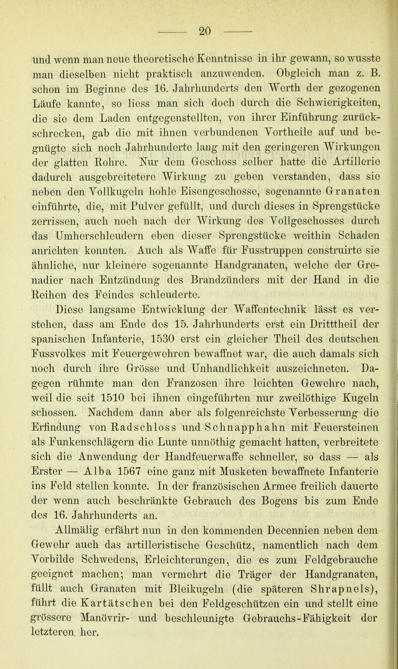 und wenn man neue theoretische Kenntnisse in ihr gewann, so wusste man dieselben nicht praktisch anzuwenden. Obgleich man z. B. schon im Beginne des 16. Jahrhunderts den Werth der gezogenen Läufe kannte, so liess man sich doch durch die Schwierigkeiten, die sie dem Laden entgegenstellten, von ihrer Einführung zurück- schrecken, gab die mit ihnen verbundenen Yortheile auf und be- gnügte sich noch Jahrhunderte lang mit den geringeren Wirkungen der glatten Rohre. Nur dem Geschoss selber hatte die Artillerie dadurch ausgebreitetere Wirkung zu geben verstanden, dass sie neben den YoUkugeln hohle Eisengeschosse, sogenannte G-ranaten einführte, die, mit Pulver gefüllt, und durch dieses in Sprengstücke zerrissen, auch noch nach der Wirkung des Yollgeschosses durch das Umherschleudern eben dieser Sprengstücke weithin Schaden anrichten konnten. Auch als Waffe für Fusstruppen construirte sie ähnliche, nur kleinere sogenannte Handgranaten, welche der Gre- nadier nach Entzündung des Brandzünders mit der Hand in die Reihen des Feindes schleuderte. Diese langsame Entwicklung der Waffentechnik lässt es ver- stehen, dass am Ende des 15. Jahrhunderts erst ein Dritttheil der spanischen Infanterie, 1530 erst ein gleicher Theil des deutschen Fussvolkes mit Feuergewehren bewaffnet war, die auch damals sich noch durch ihre Grösse und Unhandlichkeit auszeichneten. Da- gegen rühmte man den Franzosen ihre leichten Gewehre nach, weil die seit 1510 bei ihnen eingeführten nur zweilöthige Kugeln schössen. Nachdem dann aber als folgenreichste Yerbesserung die Erfindung von Radschloss und Schnapphahn mit Feuersteinen als Funkenschlägern die Lunte unnöthig gemacht hatten, verbreitete sich die Anwendung der Handfeuerwaffe schneller, so dass — als Erster — Alba 1567 eine ganz mit Musketen bewaffnete Infanterie ins Feld stellen konnte. In der französischen Armee freilich dauerte der wenn auch beschränkte Gebrauch des Bogens bis zum Ende des 16. Jahrhunderts an. • ' - - Allmälig erfährt nun in den kommenden Decennien neben dem Gewehr auch das artilleristische Geschütz, namentlich nach dem Yorbilde Schwedens, Erleichterungen, die es zum Feldgebrauche geeignet machen; man vermehrt die Träger der Handgranaten, füllt auch Granaten mit Bleikugeln (die späteren Shrapnels), führt die Kartätschen bei den Feldgeschützen ein und stellt eine grössere Manövrir- und beschleunigte Gebrauchs-Fähigkeit der letzteren her.