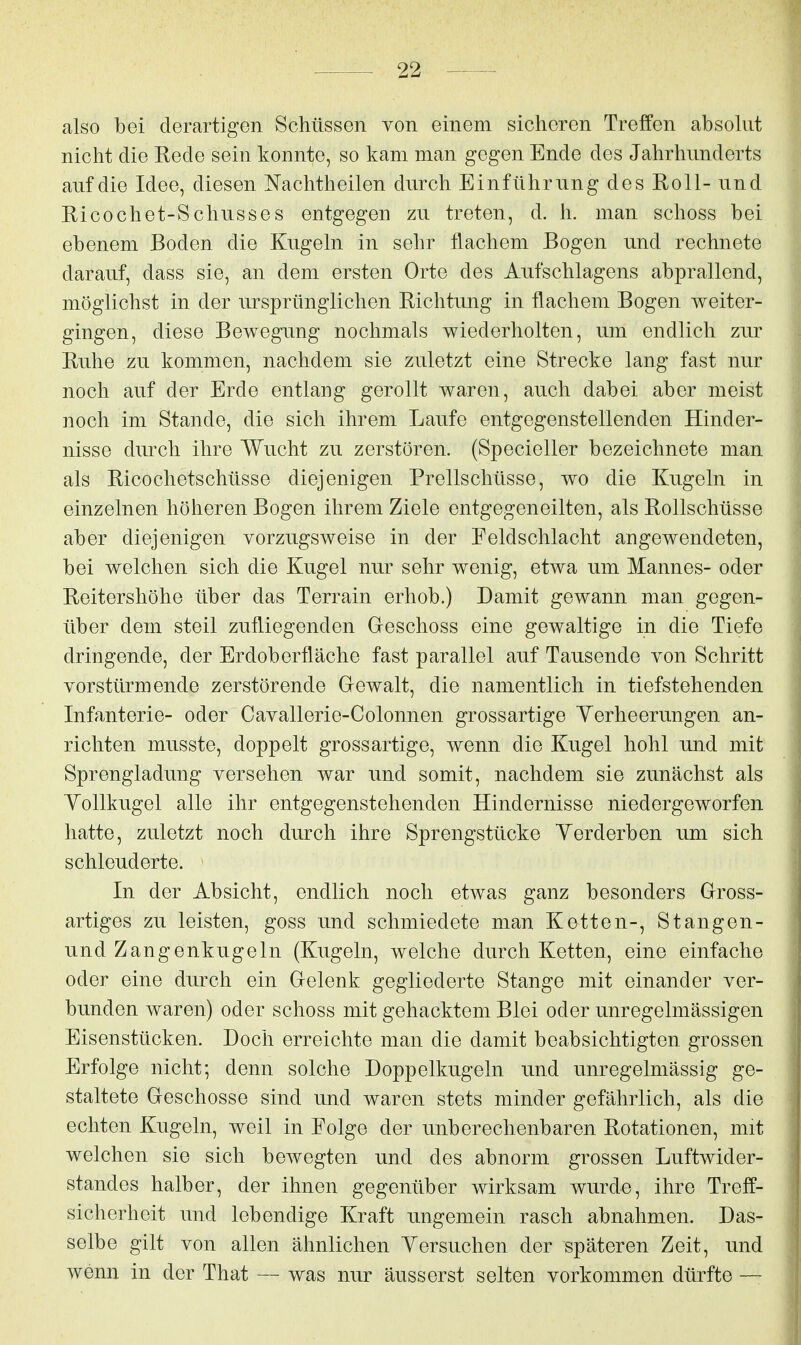 also bei derartigen Schüssen von einem sicheren Treffen absohit nicht die Rede sein konnte, so kam man gegen Ende des Jahrhunderts auf die Idee, diesen Nachth eilen durch Einführung des Roll-und Ricochet-Schusses entgegen zu treten, d. h. man schoss bei ebenem Boden die Kugeln in sehr flachem Bogen und rechnete darauf, dass sie, an dem ersten Orte des Aufschlagens abprallend, möglichst in der ursprünglichen Richtung in flachem Bogen weiter- gingen, diese Bewegung nochmals wiederholten, um endlich zur Ruhe zu kommen, nachdem sie zuletzt eine Strecke lang fast nur noch auf der Erde entlang gerollt waren, auch dabei aber meist noch im Stande, die sich ihrem Laufe entgegenstellenden Hinder- nisse durch ihre Wucht zu zerstören. (Specieller bezeichnete man als Ricochetschüsse diejenigen Prellschüsse, wo die Kugeln in einzelnen höheren Bogen ihrem Ziele entgegeneilten, als Rollschüsse aber diejenigen vorzugsweise in der Feldschlacht angewendeten, bei welchen sich die Kugel nur sehr wenig, etwa um Mannes- oder Reitershöhe über das Terrain erhob.) Damit gewann man gegen- über dem steil zufliegenden Geschoss eine gewaltige in die Tiefe dringende, der Erdoberfläche fast parallel auf Tausende von Schritt vorstürmende zerstörende Gewalt, die namentlich in tiefstehenden Infanterie- oder Cavallerie-Colonnen grossartige Yerheerungen an- richten musste, doppelt grossartige, wenn die Kugel hohl und mit Sprengladung versehen war und somit, nachdem sie zunächst als YoUkugel alle ihr entgegenstehenden Hindernisse niedergeworfen hatte, zuletzt noch durch ihre Sprengstücke Yerderben um sich schleuderte. In der Absicht, endlich noch etwas ganz besonders Gross- artiges zu leisten, goss und schmiedete man Ketten-, Stangen- und Zangenkugeln (Kugeln, welche durch Ketten, eine einfache oder eine durch ein Gelenk gegliederte Stange mit einander ver- bunden waren) oder schoss mit gehacktem Blei oder unregelmässigen Eisenstücken. Doch erreichte man die damit beabsichtigten grossen Erfolge nicht; denn solche Doppelkugeln und unregelmässig ge- staltete Geschosse sind und waren stets minder gefährlich, als die echten Kugeln, weil in Folge der unberechenbaren Rotationen, mit welchen sie sich bewegten und des abnorm grossen Luftwider- standes halber, der ihnen gegenüber wirksam wurde, ihre Treff- sicherheit und lebendige Kraft ungemein rasch abnahmen. Das- selbe gilt von allen ähnlichen Yersuchen der späteren Zeit, und wenn in der That — was nur äusserst selten vorkommen dürfte —