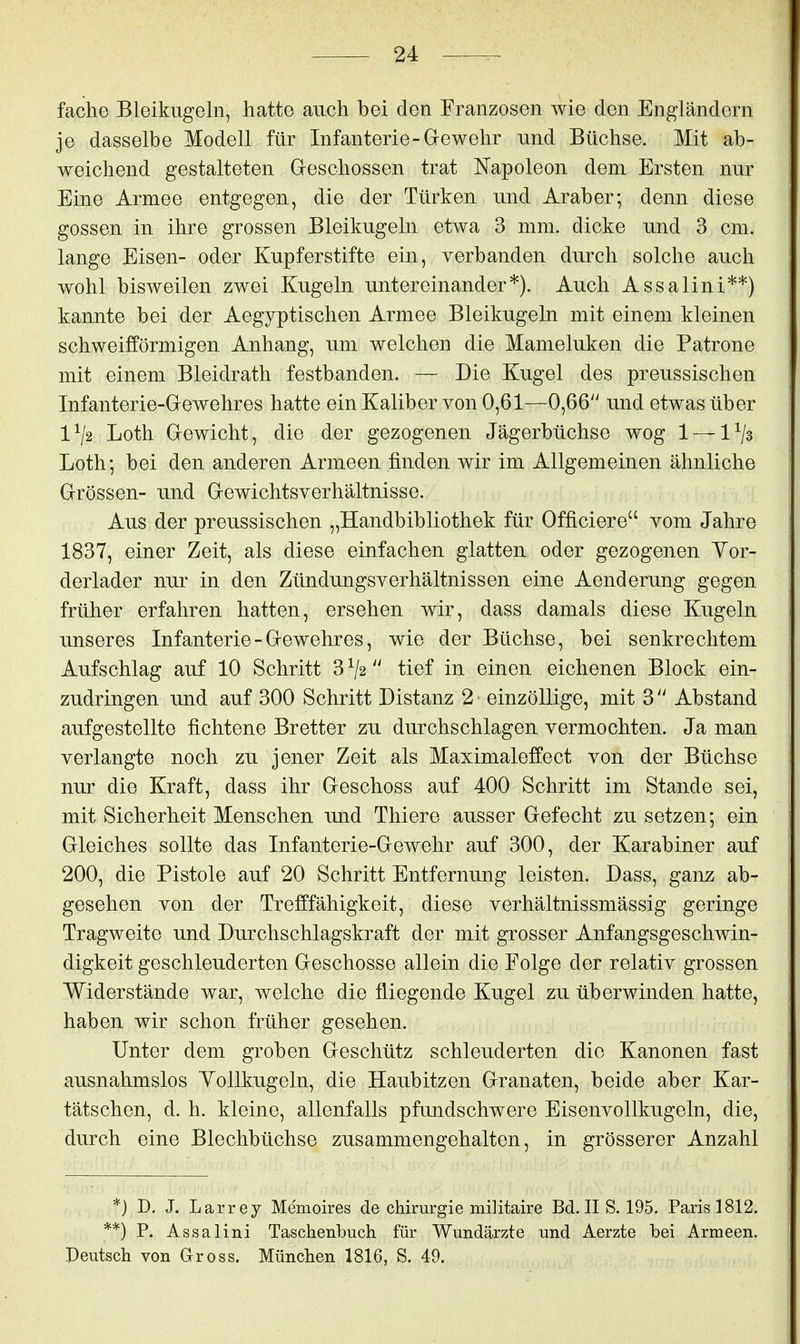 fache Bleikugeln, hatte auch bei den Franzosen wie den Engländern je dasselbe Modell für Infanterie-Grewehr und Büchse. Mit ab- weichend gestalteten Geschossen trat Napoleon dem Ersten nur Eine Armee entgegen, die der Türken und Araber; denn diese gössen in ihre grossen Bleikugeln etwa 3 mm. dicke und 3 cm. lange Eisen- oder Kupferstifte ein, verbanden durch solche auch wohl bisweilen zwei Kugeln untereinander*). Auch Assalini**) kannte bei der Aegyptischen Armee Bleikugeln mit einem kleinen schweifförmigen Anhang, um welchen die Mameluken die Patrone mit einem Bleidrath festbanden. — Die Kugel des preussischen Infanterie-G-ewehres hatte ein Kaliber von 0,61—0,66 und etwas über 1^2 Loth Grewicht, die der gezogenen Jägerbüchse wog 1 — 1^3 Loth; bei den anderen Armeen finden wir im Allgemeinen ähnliche Grössen- und Gewichtsverhältnisse. Aus der preussischen „Handbibliothek für Officiere vom Jahre 1837, einer Zeit, als diese einfachen glatten oder gezogenen Yor- derlader nur in den Zündungsverhältnissen eine Aenderung gegen früher erfahren hatten, ersehen wir, dass damals diese Kugeln unseres Infanterie - Gewehres, wie der Büchse, bei senkrechtem Aufschlag auf 10 Schritt 3V2 tief in einen eichenen Block ein- zudringen und auf 300 Schritt Distanz 2 einzöllige, mit 3 Abstand aufgestellte fichtene Bretter zu durchschlagen vermochten. Ja man verlangte noch zu jener Zeit als Maximaleffect von der Büchse nur die Kraft, dass ihr Geschoss auf 400 Schritt im Stande sei, mit Sicherheit Menschen und Thiere ausser Gefecht zu setzen; ein Gleiches sollte das Infanterie-Gewehr auf 300, der Karabiner auf 200, die Pistole auf 20 Schritt Entfernung leisten. Dass, ganz ab- gesehen von der Trefffähigkeit, diese verhältnissmässig geringe Tragweite und Durchschlagskraft der mit grosser Anfangsgeschwin- digkeit geschleuderten Geschosse allein, die Folge der relativ grossen Widerstände war, welche die fliegende Kugel zu überwinden hatte, haben wir schon früher gesehen. Unter dem groben Geschütz schleuderten die Kanonen fast ausnahmslos YoUkugeln, die Haubitzen Granaten, beide aber Kar- tätschen, d. h. kleine, allenfalls pfundschwere Eisenvollkugeln, die, durch eine Blechbüchse zusammengehalten, in grösserer Anzahl *) D. J. Larrey Memoires de Chirurgie militaire Bd. II S. 195. Paris 1812. **) P. Assalini Taschenbuch für Wundärzte und Aerzte bei Armeen. Deutsch von Gross. München 1816, S. 49.