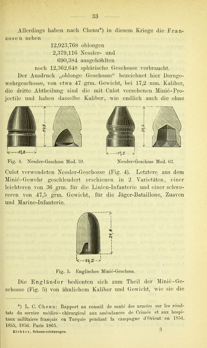 Allerdings haben nach Chenu*) in diesem Kriege die Fran- zosen neben 12,923,768 oblongen 2,379,116 Kessler- und 690,384 ausgehö-hlten noch 12,362,648 sphärische Geschosse verbraucht. Der Ausdruck „oblonge Geschosse bezeichnet hier Dornge- wehrgeschosse, von etwa 47 grm. Gewicht, bei 17,2 mm. Kaliber, die dritte Abtheilung sind die mit Culot versehenen Minie-Pro- jectile und haben dasselbe Kaliber, wie endlich auch die ohne Fig. 4. Nessler-Geschoss Mod. 59. Nessler-Geschoss Mod. 63. Culot verwendeten Nessler-Geschosse (Fig. 4). Letztere aus dem Minie-Gewehr geschleudert erschienen in 2 Yarietäten, einer leichteren von 36 grm. für die Linien-Infanterie und einer schwe- reren von 47,5 grm. Gewicht, für die Jäger-Bataillone, Zuaven und Marine-Infanterie. Fig. 5. Englisches Minie-Geschoss. Die Engländer bedienten sich zum Theil der Minie-Ge- schosse (Fig. 5) von ähnlichem Kaliber und Gewicht, wie sie die *) L. C. Chenu: Rapport au conseil de sante des armees sur les resul- tats du Service medico - chirurgical aux ambulances de Crimee et aux hospi- taux militaires frangais en Turquie pendant la campagne d'Orient en 1854, 1855, 1856. Paris 1865. 3 Richter, Schiissveiletzungen.