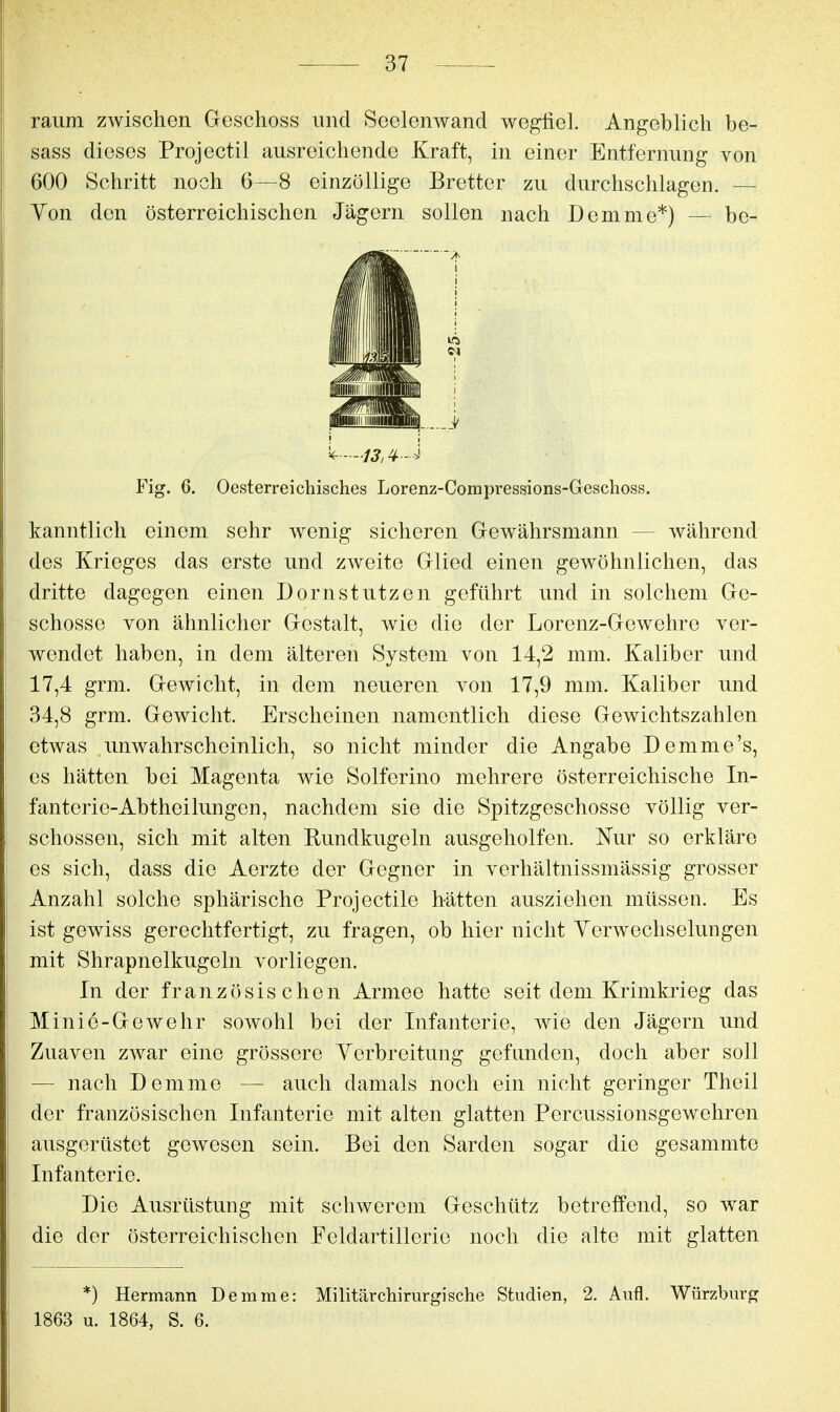 räum zwischen Geschoss und Seolenwand wegfiel. Angeblich be- sass dieses Projectil ausreichende Kraft, in einer Entfernung von 600 Schritt noch 6—8 einzöllige Bretter zu durchschlagen. — Yon den österreichischen Jägern sollen nach Demme*) — be- Fig. 6. Oesterreichisches Lorenz-Compressions-Geschoss. kanntlich einem sehr wenig sicheren Gewährsmann — während des Krieges das erste und zweite Glied einen gewöhnlichen, das dritte dagegen einen Dorn stutzen geführt und in solchem Ge- schosse von ähnlicher Gestalt, wie die der Lorenz-Gewehre ver- wendet haben, in dem älteren System von 14,2 mm. Kaliber und 17,4 grm. Gewicht, in dem neueren von 17,9 mm. Kaliber und 34,8 grm. Gewicht. Erscheinen namentlich diese Gewichtszahlen etwas unwahrscheinlich, so nicht minder die Angabe Demme's, es hätten bei Magenta wie Solferino mehrere österreichische In- fanterie-Abtheilungen, nachdem sie die Spitzgeschosse völlig ver- schossen, sich mit alten Rundkugeln ausgeholfen. Nur so erkläre es sich, dass die Aerzte der Gegner in verhältnissmässig grosser Anzahl solche sphärische Projectile hätten ausziehen müssen. Es ist gewiss gerechtfertigt, zu fragen, ob hier nicht Verwechselungen mit Shrapnelkugeln vorliegen. In der französischen Armee hatte seit dem Krimkrieg das Minie-Gewehr sowohl bei der Infanterie, wie den Jägern und Zuaven zwar eine grössere Yerbreitung gefanden, doch aber soll — nach Demme — auch damals noch ein nicht geringer Theil der französischen Infanterie mit alten glatten Percussionsgewehren ausgerüstet gewesen sein. Bei den Sarden sogar die gesammte Infanterie. Die Ausrüstung mit schwerem Geschütz betreffend, so war die der österreichischen Feldartillerie noch die alte mit glatten *) Hermann Demme: Militär chirurgische Studien, 2. Aufl. Würzburg 1863 u. 1864, S. 6.