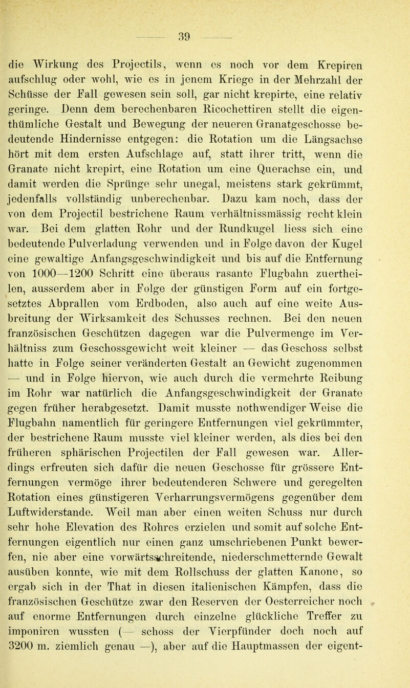 die Wirkung dos Projectils, wenn es noch vor dem Krepiren aufschlug oder wohl, wie es in jenem Kriege in der Mehrzahl der Schüsse der Fall gOAvesen sein soll, gar nicht krepirte, eine relativ geringe. Denn dem herechenbaren Ricochettiren stellt die eigen- thümliche Gestalt und Bewegung der neueren Grranatgeschosse be- deutende Hindernisse entgegen: die Eotation um die Längsachse hört mit dem ersten Aufschlage auf, statt ihrer tritt, wenn die Granate nicht krepirt, eine Rotation um eine Querachse ein, und damit werden die Sprünge sehr unegal, meistens stark gekrümmt, jedenfalls vollständig unberechenbar. Dazu kam noch, dass der von dem Projectil bestrichene Raum verhältnissmässig recht klein war. Bei dem glatten Rohr und der Rundkugel Hess sich eine bedeutende Pulverladung verwenden und in Folge davon der Kugel eine gewaltige Anfangsgeschwindigkeit und bis auf die Entfernung von lOOÖ—1200 Schritt eine überaus rasante Flugbahn zuerthei- len, ausserdem aber in Folge der günstigen Form auf ein fortge- setztes Abprallen vom Erdboden, also auch auf eine weite Aus- breitung der Wirksamkeit des Schusses rechnen. Bei den neuen französischen Geschützen dagegen war die Pulvermenge im Ver- hältniss zum Geschossgewicht weit kleiner — das Geschoss selbst hatte in Folge seiner veränderten Gestalt an Gewicht zugenommen — und in Folge hiervon, wie auch durch die vermehrte Reibung im Rohr war natürlich die Anfangsgeschwindigkeit der Granate gegen früher herabgesetzt. Damit musste nothwendiger Weise die Flugbahn namentlich für geringere Entfernungen viel gekrümmter, der bestrichene Raum musste viel kleiner werden, als dies bei den früheren sphärischen Projectilen der Fall gewesen war. Aller- dings erfreuten sich dafür die neuen Geschosse für grössere Ent- fernungen vermöge ihrer bedeutenderen Schwere und geregelten Rotation eines günstigeren Yerharrungsvermögens gegenüber dem Luftwiderstande. Weil man aber einen weiten Schuss nur durch sehr hohe Elevation des Rohres erzielen und somit auf solche Ent- fernungen eigentlich nur einen ganz umschriebenen Punkt bewer- fen, nie aber eine vorwärts^hreitende, niederschmetternde Gewalt ausüben konnte, wie mit dem Rollschuss der glatten Kanone, so ergab sich in der That in diesen italienischen Kämpfen, dass die französischen Geschütze zwar den Reserven der Oesterreicher noch v auf enorme Entfernungen durch einzelne glückliche Treffer zu imponiren wussten (— schoss der Yierpfünder doch noch auf 3200 m. ziemlich genau —), aber auf die Hauptmassen der eigent-