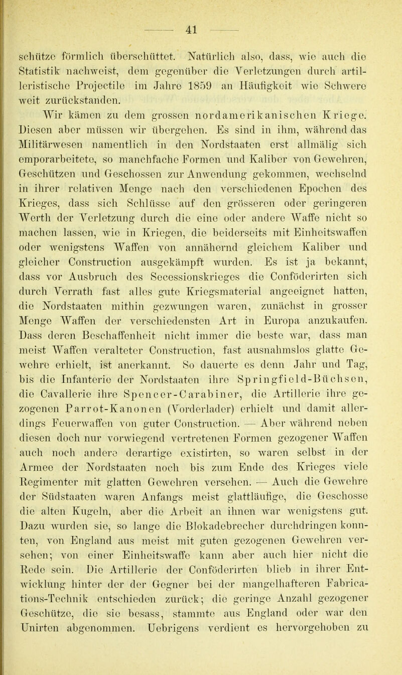 scliützc förmlich überschüttet. Natürlich also, dass, wie auch die Statistik nachweist, dem gegenüber die Yerletzungen durch artil- leristische Projectile im Jahre 1859 an Häufigkeit wie Schwere weit zurückstanden. Wir kämen zu dem grossen nordamerikanischen Kriege. Diesen aber müssen wir übergehen. Es sind in ihm, während das Militärwesen namentlich in den Nordstaaten erst allmälig sich emporarbeitete, so manchfache Formen und Kaliber von Grewehren, Greschützen und Geschossen zur Anwendung gekommen, wechselnd in ihrer relativen Menge nach den verschiedenen Epochen des Krieges, dass sich Schlüsse auf den grösseren oder geringeren Werth der Verletzung durch die eine oder andere Waffe nicht so machen lassen, wie in Kriegen, die beiderseits mit Einheitswaffen oder wenigstens Waffen von annähernd gleichem Kaliber und gleicher Constniction ausgekämpft mirden. Es ist ja bekannt, dass vor Ausbruch des Secessionskrieges die Conföderirten sich durch Yerrath fast alles gute Kriegsmaterial angeeignet hatten, die Nordstaaten mithin gezwungen waren, zunächst in grosser Menge Waffen der verschiedensten Art in Europa anzukaufen. Dass deren Beschaffenheit nicht immer die beste war, dass man meist Waffen veralteter Construction, fast ausnahmslos glatte Ge- wehre erhielt, ist anerkannt. So dauerte es denn Jahr und Tag, bis die Infanterie der Nordstaaten ihre Springfield-Büchsen, die Cavallerie ihre Spencer-Carabiner, die Artillerie ihre ge- zogenen Parrot-Kanonen (Yorderlader) erhielt und damit aller- dings Feuerwaffen von guter Construction. — Aber während neben diesen doch nur vorwiegend vertretenen Formen gezogener Waffen auch noch andere derartige existirten, so waren selbst in der Armee der Nordstaaten noch bis zum Ende des Krieges viele Regimenter mit glatten Gewehren versehen. — Auch die Gewehre der Südstaaten waren Anfangs meist glattläufige, die Geschosse die alten Kugeln, aber die Arbeit an ihnen war wenigstens gut. Dazu wurden sie, so lange die Blokadebrecher durchdringen konn- ten, von England aus meist mit guten gezogenen Gewehren ver- sehen; von einer EinheitsAvaffe kann aber auch hier nicht die Rede sein. Die Artillerie der Conföderirten blieb in ihrer Ent- wicklung hinter der der Gegner bei der mangelhafteren Fabrica- tions-Technik entschieden zurück; die geringe Anzahl gezogener Geschütze, die sie besass, stammte aus England oder war den Unirten abgenommen. Uebrigens verdient es hervorgehoben zu