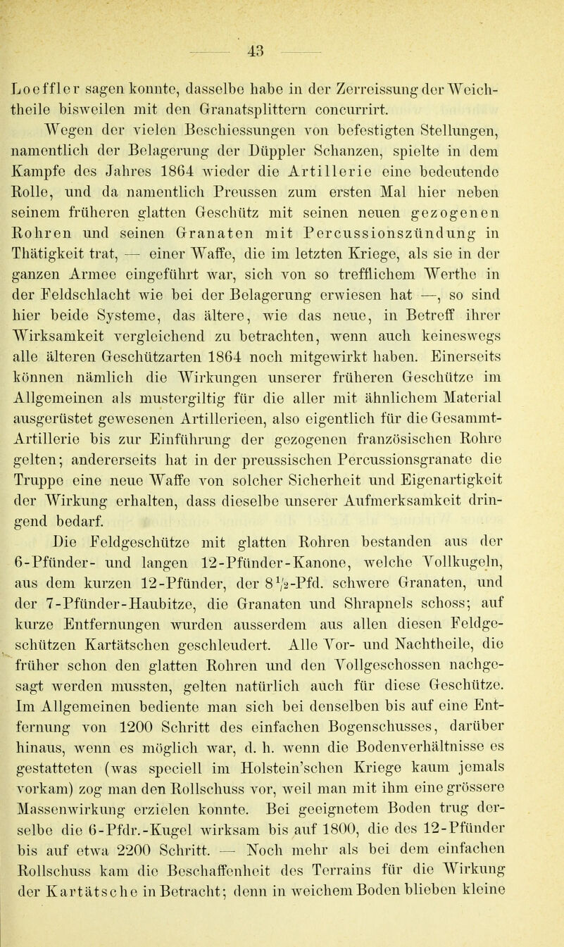 Loeffler sagen konnte, dasselbe habe in der Zerreissung der Woich- theile bisweilen mit den Granatsplittern concurrirt. Wegen der vielen Beschiessungen von befestigten Stellungen, namentlich der Belagerung der Düppler Schanzen, spielte in dem Kampfe des Jahres 1864 Avieder die Artillerie eine bedeutende Rolle, und da namentlich Preussen zum ersten Mal hier neben seinem früheren glatten Greschütz mit seinen neuen gezogenen Rohren und seinen Granaten mit Percussionszündung in Thätigkeit trat, — einer Waffe, die im letzten Kriege, als sie in der ganzen Armee eingeführt war, sich von so trefflichem Werthe in der Feldschlacht wie bei der Belagerung erwiesen hat —, so sind hier beide Systeme, das ältere, wie das neue, in Betreff ihrer Wirksamkeit vergleichend zu betrachten, wenn auch keineswegs alle älteren Geschützarten 1864 noch mitgewirkt haben. Einerseits können nämlich die Wirkungen unserer früheren Geschütze im Allgemeinen als mustergiltig für die aller mit ähnlichem Material ausgerüstet gewesenen Artillerieen, also eigentlich für die Gesammt- Artillerie bis zur Einführung der gezogenen französischen Rohre gelten; andererseits hat in der preussischen Percussionsgranate die Truppe eine neue Waffe von solcher Sicherheit und Eigenartigkeit der Wirkung erhalten, dass dieselbe unserer Aufmerksamkeit drin- gend bedarf. Die Feldgeschütze mit glatten Rohren bestanden aus der 6-Pfünder- und langen 12-Pfünder-Kanone, welche Yollkugeln, aus dem kurzen 12-Pfünder, der 8^2-Pfd. schwere Granaten, und der 7-Pfünder-Haubitze, die Granaten und Shrapnels schoss; auf kurze Entfernungen wurden ausserdem aus allen diesen Feldge- schützen Kartätschen geschleudert. Alle Yor- und Nachtheile, die früher schon den glatten Rohren und den Yollgeschossen nachge- sagt werden mussten, gelten natürlich auch für diese Geschütze. Im Allgemeinen bediente man sich bei denselben bis auf eine Ent- fernung von 1200 Schritt des einfachen Bogenschusses, darüber hinaus, wenn es möglich war, d. h. wenn die Bodenverhältnisse es gestatteten (was speciell im Holstein'schen Kriege kaum jemals vorkam) zog man den Rollschuss vor, weil man mit ihm eine grössere Massenwirkuiig erzielen konnte. Bei geeignetem Boden trug der- selbe die 6-Pfdr.-Kugel wirksam bis auf 1800, die des 12-Pfünder bis auf etwa 2200 Schritt. — Noch mehr als bei dem einfachen Rollschuss kam die Beschaffenheit des Terrains für die Wirkung der Kartätsche in Betracht; denn in weichem Boden blieben kleine