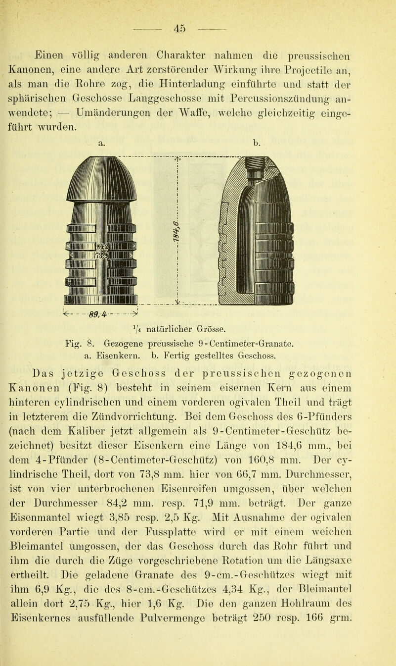 Einen völlig anderen Charakter nahmen die preussischen Kanonen, eine andere Art zerstörender Wirkung ihre Projectile an, als man die Rohre zog, die Hinterladnng einführte und statt der sphärischen Geschosse Langgeschosse mit Percnssionszündung an- wendete; — Umänderungen der Waffe, welche gleichzeitig einge- führt wurden. a. b. ^ 89,^ ^ Vi natürlicher Grösse. Fig. 8. Gezogene preiissische 9-Centiineter-Granate. a. Eisenkern, b. Fertig gestelltes Geschoss. Das jetzige Geschoss der preussischen gezogenen Kanonen (Pig. 8) besteht in seinem eisernen Kern aus einem hinteren cylindrischen und einem vorderen ogivalen Theil und trägt in letzterem die Zündvorrichtung. Bei dem Geschoss des 6-Pfünders (nach dem Kaliber jetzt allgemein als 9-Centimeter-Geschütz be- zeichnet) besitzt dieser Eisenkern eine Länge von 184,6 mm., bei dem 4-Pfünder (8-Centimeter-Geschütz) von 160,8 mm. Der cy- lindrische Theil, dort von 73,8 mm. hier von 66,7 mm. Durchmesser, ist von vier unterbrochenen Eisenreifen umgössen, über welchen der Durchmesser 84,2 mm. resp. 71,9 mm. beträgt. Der ganze Eisenmantel wiegt 3,85 resp. 2,5 Kg. Mit Ausnahme der ogivalen vorderen Partie und der Fussplatte wird er mit einem weichen Bleimantel umgössen, der das Geschoss durch das Rohr führt und ihm die durch die Züge vorgeschriebene Rotation um die Längsaxe ertheilt. Die geladene Granate des 9-cm.-Geschützes wiegt mit ihm 6,9 Kg., die des 8-cm.-Geschützes 4,34 Kg., der Bleimantel allein dort 2,75 Kg., hier 1,6 Kg. Die den ganzen Hohlraum des Eisenkernes ausfüllende Pulvermenge beträgt 250 resp. 166 grm.