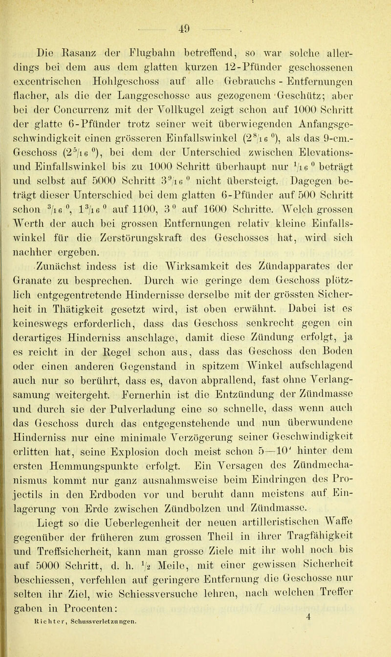 Die Rasanz der Flugbahn betreffend, so war solche aller- dings bei dem aus dem glatten kurzen 12-Pfünder geschossenen excentrischen Hohlgeschoss auf alle Grebrau.chs - Entfernungen flacher, als die der Langgoschosse aus gezogenem'Geschütz; aber bei der Concurrenz mit der Vollkugel zeigt schon auf 1000 Schritt der glatte 6-Pfünder trotz seiner weit überwiegenden Anfangsge- schwindigkeit einen grösseren Einfallswinkel (2^/i6 ^), als das 9-cm.- Geschoss (2^/i6 ^), bei dem der Unterschied zwischen Elevations- und Einfallswinkel bis zu 1000 Schritt überhaupt nur beträgt und selbst auf 5000 Schritt d^jic^ nicht übersteigt. Dagegen be- trägt dieser Unterschied bei dem glatten 6-Pfünder auf 500 Schritt schon ^/i6^ l^liG^ auf 1100, 3« auf 1600 Schritte. Welch grossen Werth der auch bei gi'ossen Entfernungen relativ kleine Einfalls- winkel für die Zerstörungskraft des Geschosses hat, wird sich nachher ergeben. Zunächst indess ist die Wirksamkeit des Zündapparates der Granate zu besprechen. Durch wie geringe dem Geschoss plötz- lich entgegentretende Hindernisse derselbe mit der grössten Sicher- heit in Thätigkeit gesetzt wird, ist oben erwähnt. Dabei ist es keineswegs erforderlich, dass das Geschoss senkrecht gegen ein derartiges Hinderniss anschlage, damit diese Zündung erfolgt, ja es reicht in der Regel schon aus, dass das Geschoss den Boden oder einen anderen Gegenstand in spitzem Winkel aufschlagend auch nur so berührt, dass es, davon abprallend, fast ohne Yerlang- samung weitergeht. Fernerhin ist die Entzündung der Zündmasse und durch sie der Pulverladung eine so schnelle, dass wenn auch das Geschoss durch das entgegenstehende und nun überwundene Hinderniss nur eine minimale Verzögerung seiner Geschwindigkeit erlitten hat, seine Explosion doch meist schon 5—10' hinter dem ersten Hemmungspunkte erfolgt. Ein Versagen des Zündmecha- nismus kommt nur ganz ausnahmsweise beim Eindringen des Pro- jectils in den Erdboden vor und beruht dann meistens auf Ein- lagerung von Erde zwischen Zündbolzen und Zündmasse. Liegt so die Ueberlegenheit der neuen artilleristischen Waffe gegenüber der früheren zum grossen Theil in ihrer Tragfähigkeit und Treffsicherheit, kann man grosse Ziele mit ihr wohl noch bis auf 5000 Schritt, d. h. V2 Meile, mit einer gewissen Sicherheit beschiessen, verfehlen auf geringere Entfernung die Geschosse nur selten ihr Ziel, wie Schiessversuche lehren, nach welchen Treffer gaben in Procenten: Richter, SchussVerletzungen. ^