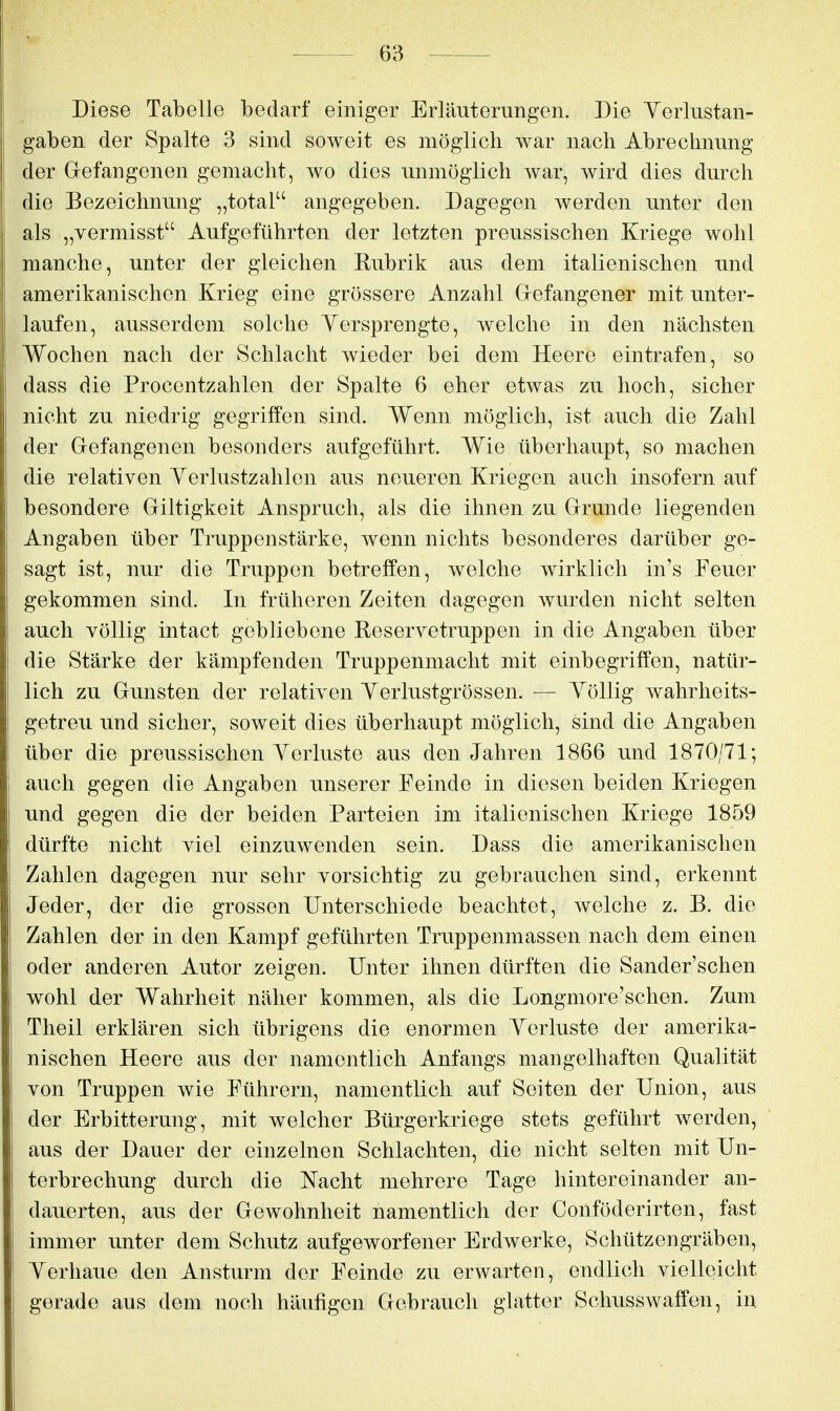 Diese Tabelle bedarf einiger Erläuterungen. Die Yerlustan- gaben der Spalte 3 sind soweit es möglich war nach Abrechnung der Grefangenen gemacht, wo dies unmöglich war, wird dies durch die Bezeichnung „total angegeben. Dagegen werden unter den als „vermisst Aufgeführten der letzten preussischen Kriege wohl manche, unter der gleichen Rubrik aus dem italienischen und amerikanischen Krieg eine grössere Anzahl Grefangener mit unter- laufen, ausserdem solche Yersprengte, welche in den nächsten Wochen nach der Schlacht wieder bei dem Heere eintrafen, so dass die Procentzahlen der Spalte 6 eher etwas zu hoch, sicher nicht zu niedrig gegriffen sind. Wenn möglich, ist auch die Zahl der Gefangenen besonders aufgeführt. Wie überhaupt, so machen die relativen Yerlustzahlen aus neueren Kriegen auch insofern auf besondere Giltigkeit Anspruch, als die ihnen zu Grunde liegenden Angaben über Truppenstärke, wenn nichts besonderes darüber ge- sagt ist, nur die Truppen betreffen, welche wirklich in's Feuer gekommen sind. In früheren Zeiten dagegen wurden nicht selten auch völlig intact gebliebene Reservetruppen in die Angaben über die Stärke der kämpfenden Truppenmacht mit einbegriffen, natür- lich zu Gunsten der relativen Yerlustgrössen. — Yöllig wahrheits- getreu und sicher, soweit dies überhaupt möglich, sind die Angaben über die preussischen Yerluste aus den Jahren 1866 und 1870/71; auch gegen die Angaben unserer Feinde in diesen beiden Kriegen und gegen die der beiden Parteien im italienischen Kriege 1859 dürfte nicht viel einzuwenden sein. Dass die amerikanischen Zahlen dagegen nur sehr vorsichtig zu gebrauchen sind, erkennt Jeder, der die grossen Unterschiede beachtet, welche z. B. die Zahlen der in den Kampf geführten Truppenmassen nach dem einen oder anderen Autor zeigen. Unter ihnen dürften die Sander'schen wohl der Wahrheit näher kommen, als die Longmore'schen. Zum Theil erklären sich übrigens die enormen Yerluste der amerika- nischen Heere aus der namentlich Anfangs mangelhaften Qualität von Truppen wie Führern, namentlich auf Seiten der Union, aus der Erbitterung, mit welcher Bürgerkriege stets geführt werden, aus der Dauer der einzelnen Schlachten, die nicht selten mit Un- terbrechung durch die Nacht mehrere Tage hintereinander an- dauerten, aus der Gewohnheit namentlich der Conföderirten, fast immer unter dem Schutz aufgeworfener Erdwerke, Schützengräben, Yerhaue den Ansturm der Feinde zu erwarten, endlich vielleicht gerade aus dem noch häufigen Gebrauch glatter Schusswaffen, in