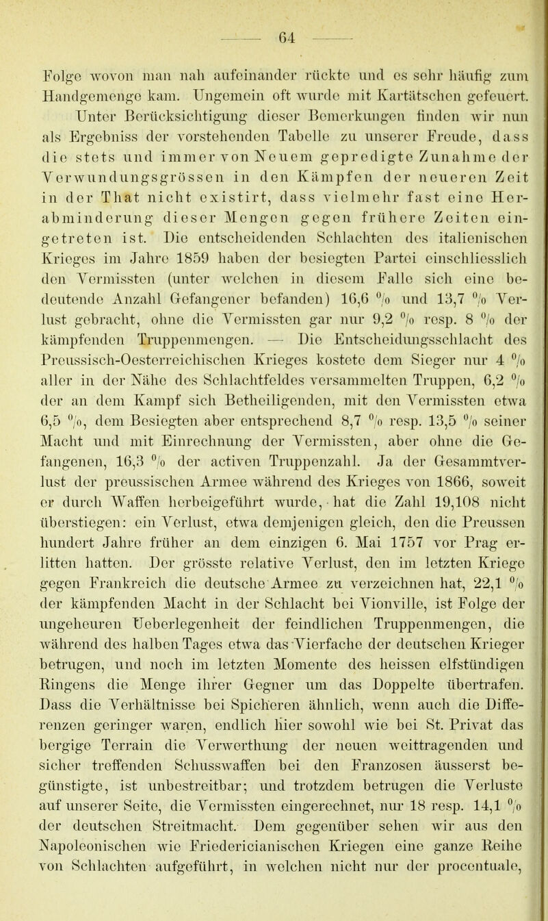 Folge wovon man nah aufeinander rückte und es sehr häufig' zum Handgemenge kam. Ungemein oft Avurde mit Kartätschen gefeuert. Unter Berücksiclitigung dieser Bemerkungen finden wir nun als Ergebniss der vorstehenden Tabelle zu unserer Freude, dass die stets und immer von Neuem gepredigte Zunahme der Yerwundungsgrössen in den Kämpfen der neueren Zeit in der That nicht existirt, dass vielmehr fast eine Her- abminderung dieser Mengen gegen frühere Zeiten ein- getreten ist. Die entscheidenden Schlachten des italienischen Krieges im Jahre 1859 haben der besiegten Partei einschliesslich den Yermissten (unter welchen in diesem Falle sich eine be- deutende Anzahl Grefangener befanden) 16,6 % und 13,7 % Yer- lust gebracht, ohne die Yermissten gar nur 9,2 % resp. 8 % der kämpfenden Truppenmengen. — Die Entscheidungsschlacht des Preussisch-Oesterreichischen Krieges kostete dem Sieger nur 4 % aller in der Nähe des Schlachtfeldes versammelten Truppen, 6,2 ^/o der an dem Kampf sich Betheiligenden, mit den Yermissten etwa 6,5 dem Besiegten aber entsprechend 8,7 % resp. 13,5 '^/o seiner Macht und mit Einrechnung der Yermissten, aber ohne die Ge- fangenen, 16,3 ^/o der activen Truppenzahl. Ja der Gesammtver- lust der preussischen Armee während des Krieges von 1866, soweit er durch Waffen herbeigeführt wurde, hat die Zahl 19,108 nicht überstiegen: ein Yerlust, etwa demjenigen gleich, den die Preussen hundert Jahre früher an dem einzigen 6. Mai 1757 vor Prag er- litten hatten. Der grösste relative Yerlust, den im letzten Kriege gegen Frankreich die deutsche Armee zu verzeichnen hat, 22,1 % der kämpfenden Macht in der Schlacht bei Yionville, ist Folge der ungeheuren üeberlegenheit der feindlichen Truppenmengen, die während des halben Tages etwa das Yierfache der deutschen Krieger betrugen, und noch im letzten Momente des heissen elfstündigen Bingens die Menge ihrer Gegner um das Doppelte übertrafen. Dass die Yerhältnisse bei Spicheren ähnlich, wenn auch die Diffe- renzen geringer waren, endlich hier sowohl wie bei St. Privat das bergige Terrain die Yerwerthung der neuen weittragenden und sicher treffenden Schusswaffen bei den Franzosen äusserst be- günstigte, ist unbestreitbar; und trotzdem betrugen die Yerluste auf unserer Seite, die Yermissten eingerechnet, nur 18 resp. 14,1 ^/o der deutschen Streitmacht. Dem gegenüber sehen wir aus den Napoleonischen wie Friedericianischen Kriegen eine ganze Reihe von Schlachten aufgeführt, in welchen nicht nur der procentuale,