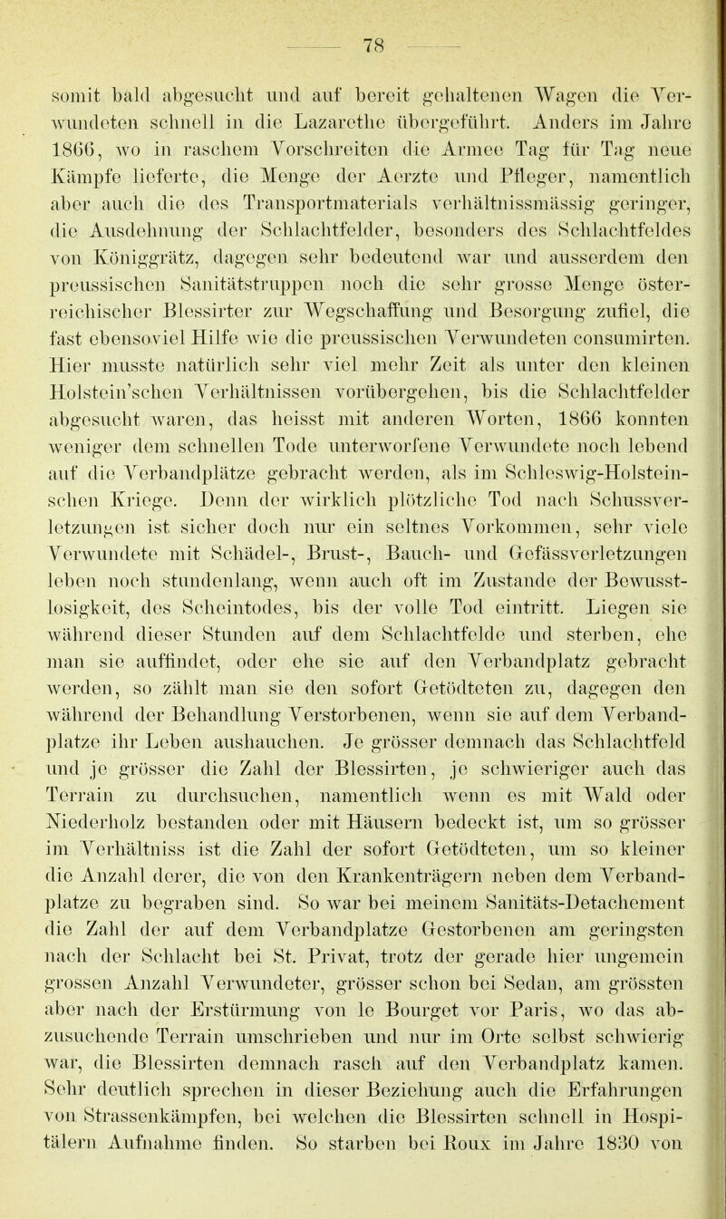 somit bald abgesucht und auf bereit gehaltenen Wagen die Ver- wundeten schnell in die Lazarothe übergeführt. Anders im Jahre 1866, Avo in raschem Yorschreiten die Armee Tag für T;ig neue Kämpfe lieferte, die Menge der Aerzte und Pfleger, namentlich aber auch die des Traiisportmaterials verhältnissmässig geringer, die Ausdehnung der Schlachtfelder, besonders des Schlachtfeldes von Königgrätz, dagegen sehr bedeutend war und ausserdem den preussischen Sanitätstruppen noch die sehr grosse Menge öster- reichischer Blessirter zur Wegschaffung und Besorgung zufiel, die fast ebensoviel Hilfe wie die preussischen Yerwundeten consumirten. Hier musste natürlich sehr viel mehr Zeit als unter den kleinen Holstein'schen Yerhältnissen vorübergehen, bis die Schlachtfelder abgesucht Avaren, das heisst mit anderen Worten, 1866 konnten weniger dem schnellen Tode unterworfene Yerwundete noch lebend auf die Yerbandplätze gebracht werden, als im Schleswig-Holstein- schen Kriege. Denn der wirklich plötzliche Tod nach Schussvor- letzungen ist sicher doch nur ein seltnes Yorkommen, sehr viele Yerwundete mit Schädel-, Brust-, Bauch- und Gefässverletzungen leben noch stundenlang, wenn auch oft im Zustande der Bewusst- losigkeit, des Scheintodes, bis der volle Tod eintritt. Liegen sie während dieser Stunden auf dem Schlachtfelde und sterben, ehe man sie auffindet, oder ehe sie auf den Yerbandplatz gebracht werden, so zählt man sie den sofort Getödteten zu, dagegen den während der Behandlung Yerstorbenen, wenn sie auf dem Yerband- plätze ihr Leben aushauchen. Je grösser demnach das Schlachtfeld und je grösser die Zahl der Blessirten, je schwieriger auch das Terrain zu durchsuchen, namentlich wenn es mit Wald oder Niederholz bestanden oder mit Häusern bedeckt ist, um so grösser im Yorhältniss ist die Zahl der sofort Getödteten, um so kleiner die Anzahl derer, die von den Krankenträgern neben dem Yerband- plätze zu begraben sind. So war bei meinem Sanitäts-Detachement die Zahl der auf dem Yerbandplätze Gestorbenen am geringsten nach der Schlacht bei St. Privat, trotz der gerade hier ungemein grossen Anzahl Yerwundeter, grösser schon bei Sedan, am grössten aber nach der Erstürmung von le Bourget vor Paris, wo das ab- zusuchende Terrain umschrieben und nur im Orte selbst schwierig war, die Blessirten demnach rasch auf den Yerbandplatz kamen. Sehr deutlich sprechen in dieser Beziehung auch die Erfahrungen von Strassenkämpfen, bei welchen die Blessirten schnell in Hospi- tälern Aufnahme finden. So starben bei Roux im Jahre 1830 von