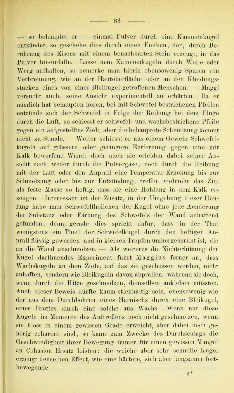 — so behauptet er — einmal Pulver durch eine Kanonenkugel entzündet, so geschehe dies durch einen Funken, der, durch Be- rührung des Eisens mit einem benachbarten Stein erzeugt, in das Pulver hineinfalle. Lasse man Kanonenkugeln durch Wolle oder Werg aufhalten, so bemerke man hierin ebensowenig Spuren von Yerbrennung, wie an der Hautoberfläche oder an den Kleidungs- stücken eijies von einer Bleikugel getroffenen Menschen. — Maggi versucht auch, seine Ansicht experimentell zu erhärten. Da er nämlich hat behaupten hören, bei mit Schwefel bestrichenen Pfeilen entzünde sich der Schwefel in Folge der Reibung bei dem Fluge durch die Luft, so schiesst er schwefel- und wachsbestrichene Pfeile gegen ein aufgestelltes Ziel; aber die behauptete Schmelzung kommt nicht zu Stande. — Weiter schiesst er aus einem Gewehr Schwefel- kugeln auf grössere oder geringere Entfernung gegen eine mit Kalk beworfene Wand; doch auch sie erleiden dabei seiner An- sicht nach weder durch die Pulvergaso, noch durch die Reibung mit der Luft oder den Anprall eine Temperatur-Erhöhung bis zur Schmelzung oder bis zur Entzündung, treffen vielmehr das Ziel als feste Masse so heftig, dass sie eine Höhlung in dem Kalk er- zeugen. Interessant ist der Zusatz, in der Umgebung dieser Höh- lung habe man Schwefeltheilchen der Kugel ohne jede Aenderung der Substanz oder Färbung des Schwefels der Wand anhaftend gefunden; denn gerade dies spricht dafür, dass in der That wenigstens ein Theil der Schwefelkugel durch den heftigen An- prallflüssig geworden und in kleinen Tropfen umhergesprüht ist, die an die Wand anschmolzen. — Als weiteres die Nichterhitzung der Kugel darthuendes Experiment führt Maggius ferner an, dass Wachskugeln an dem Ziele, auf das sie geschossen werden, nicht anhaften, sondern wie Bleikugeln davon abprallen, während sie doch, wenn durch die Hitze geschmolzen, demselben ankleben müssten. Auch dieser Beweis dürfte kaum stichhaltig sein, ebensowenig wie der aus dem Durchbohren eines Harnischs durch eine Bleikugel, eines Brettes durch eine solche aus Wachs. Wenn nur diese Kugeln im Momente des Auftreffens noch nicht geschmolzen, wenn sie bloss in einem gewissen Grade erweicht, aber dabei noch ge- hörig cohärent sind, so kann zum Zwecke des Durchschlags die Geschwindigkeit ihrer Bewegung immer für einen gewissen Mangel an Cohäsion Ersatz leisten: die weiche aber sehr schnelle Kugel erzeugt denselben Effect, wie eine härtere, sich aber langsamer fort- bewegende. 6*