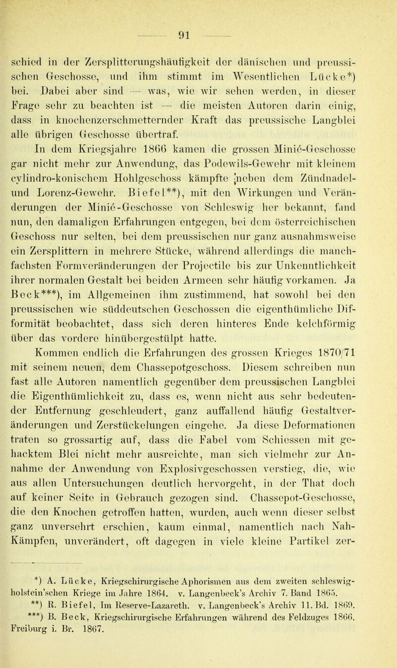 schied in der Zersplitterungshäufigkeit der dänischen und preussi- schen Geschosse, und ihm stimmt im Wesentlichen Lücke*) bei. Dabei aber sind — was, wie Avir sehen werden, in dieser Frage sehr zu beachten ist — die meisten Autoren darin einig, dass in knochenzerschmetternder Kraft das preussische Langblei alle übrigen Greschosse übertraf. Li dem Kriegsjahre 1866 kamen die grossen Minie-Geschosse gar nicht mehr zur Anwendung, das Podewils-Gewehr mit kleinem cylindro-konischem Hohlgeschoss kämpfte [neben dem Zündnadel- und Lorenz-Gewehr. Biefel**), mit den Wirkungen und Verän- derungen der Minie-Geschosse von Schleswig her bekannt, fand nun, den damaligen Erfahrungen entgegen, bei dem österreichischen Geschoss nur selten, bei dem preussischen nur ganz ausnahmsweise ein Zersplittern in mehrere Stücke, während allerdings die manch- fachsten Formveränderungen der Projectile bis zur Unkenntlichkeit ihrer normalen Gestalt bei beiden Armeen sehr häutig vorkamen. Ja Beck***), im Allgemeinen ihm zustimmend, hat sowohl bei den preussischen wie süddeutschen Geschossen die eigenthümliche Dif- formität beobachtet, dass sich deren hinteres Ende kelchförmig über das vordere hinübergestülpt hatte. Kommen endlich die Erfahrungen des grossen Krieges 1870/71 mit seinem neuen, dem Chassepotgeschoss. Diesem schreiben nun fast alle Autoren namentlich gegenüber dem preussischen Langblei die Eigenthümlichkeit zu, dass es, wenn nicht aus sehr bedeuten- der Entfernung geschleudert, ganz auffallend häufig Gestaltver- änderungen und Zerstückelungen eingehe. Ja diese Deformationen traten so grossartig auf, dass die Fabel vom Schiessen mit ge- hacktem Blei nicht mehr ausreichte, man sich vielmehr zur An- nahme der Anwendung von Explosivgeschossen verstieg, die, wie aus allen Untersuchungen deutlich hervorgeht, in der That doch auf keiner Seite in Gebrauch gezogen sind. Chassepot-Geschosse, die den Knochen getroffen hatten, wurden, auch wenn dieser selbst ganz unversehrt erschien, kaum einmal, namentlich nach Nah- Känipfen, unverändert, oft dagegen in viele kleine Partikel zer- *) A. Lücke, Kriej^schirurgische Aphoi'ismen aus dem zweiten schleswig- holstein'schen Kriege im Jtihre 1864. v. Langenbeck's Archiv 7. Band 1865. **) R. Biefel, Im Reserve-Lazareth. v. Langenbeck's Archiv 11. Bd. 1869. ***) B. Beck, Kriegschinirgische Erfahrungen während des Feldzuges 1866. Freiburg i. Br. 1867.