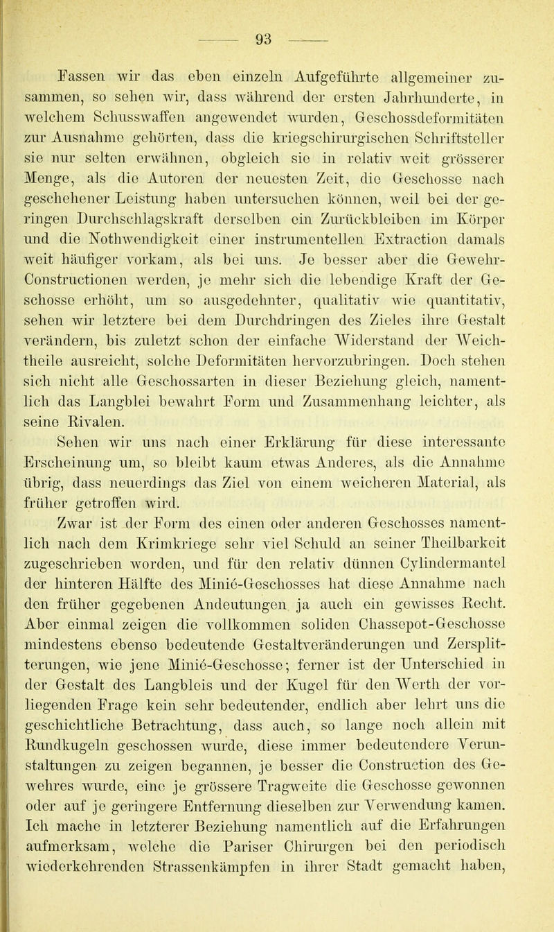 Fassen wir das eben einzeln Aufgeführte allgemeiner zu- sammen, so sehen wir, dass während der ersten Jahrhunderte, in welchem Schusswaffen angewendet wurden, Geschossdeformitäten zur Ausnahme gehörten, dass die kriegschirurgischen Schriftsteller sie nur selten erwähnen, obgleich sie in relativ weit grösserer Menge, als die Autoren der neuesten Zeit, die G-eschosse nach geschehener Leistung haben untersuchen können, weil bei der ge- ringen Durchschlagskraft derselben ein Zurückbleiben im Körper und die Nothwendigkeit einer instrumenteilen Extraction damals weit häufiger vorkam, als bei uns. Je besser aber die Gewehr- Constructionen werden, je mehr sich die lebendige Kraft der Ge- schosse erhöht, um so ausgedehnter, qualitativ wie quantitativ, sehen wir letztere bei dem Durchdringen des Zieles ihre Gestalt verändern, bis zuletzt schon der einfache Widerstand der Weich- theile ausreicht, solche Deformitäten hervorzubringen. Doch stehen sich nicht alle Geschossarten in dieser Beziehung gleich, nament- lich das Langblei bewahrt Form und Zusammenhang leichter, als seine Rivalen. Sehen wir uns nach einer Erklärung für diese interessante Erscheinung um, so bleibt kaum etwas Anderes, als die Annahme übrig, dass neuerdings das Ziel von einem weicheren Material, als früher getroffen wird. Zwar ist der Form des einen oder anderen Geschosses nament- lich nach dem Krimkriege sehr viel Schuld an seiner Theilbarkeit zugeschrieben worden, und für den relativ dünnen Cylindermantel der hinteren Hälfte des Minie-Geschosses hat diese Annahme nach den früher gegebenen Andeutungen ja auch ein gewisses Recht. Aber einmal zeigen die vollkommen soliden Chassepot-Geschosse mindestens ebenso bedeutende Gestaltveränderungen und Zersplit- terungen, wie jene Minie-Geschosse; ferner ist der Unterschied in der Gestalt des Langbleis und der Kugel für den Werth der vor- liegenden Frage kein sehr bedeutender, endlich aber lehrt uns die geschichtliche Betrachtung, dass auch, so lange noch allein mit Rundkugeln geschossen wurde, diese immer bedeutendere Yerun- staltungen zu zeigen begannen, je besser die Construction des Ge- wehres wurde, eine je grössere Tragweite die Geschosse gewonnen oder auf je geringere Entfernung dieselben zur Yerwendung kamen. Ich mache in letzterer Beziehung namentlich auf die Erfahrungen aufmerksam, welche die Pariser Chirurgen bei den periodisch wiederkehrenden Strassenkämpfen in ihrer Stadt gemacht haben,