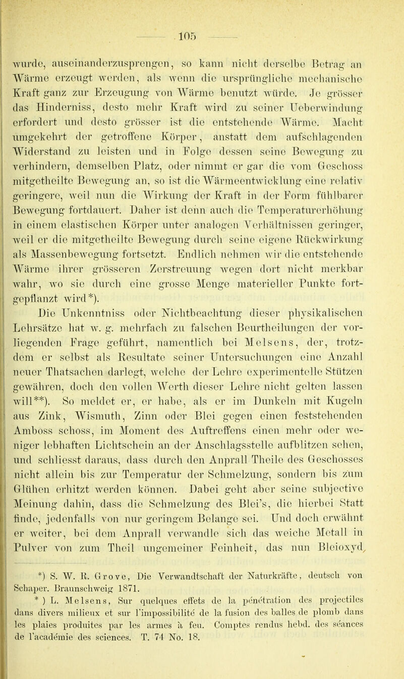 Avurde, auseinanderziisprengGii, so kann nicht derselbe Betrag an Wärme erzeugt werden, als wenn die ursprüngliche mechanische Kraft ganz zur Erzeugung von Wärme benutzt würde. Je grösser das Hinderniss, desto mehr Kraft wird zu seiner Ueberwindung erfordert und desto grösser ist die entstehende Wärme. Macht umgekehrt der getroffene Körper, anstatt dem aufschlagenden Widerstand zu leisten und in Folge dessen seine Bewegung zu verhindern, demselben Platz, oder nimmt er gar die vom Geschoss mitgetheilte BoAvegung an, so ist die Wärmeentwicklung eine relativ geringere, weil nun die Wirkung der Kraft in der Form fühlbarer Bewegung fortdauert. Daher ist denn auch die Temperatm-erhöhung in einem elastischen Körper unter analogen Yerhältnissen geringer, weil er die mitgetheilte Bewegung durch seine eigene Rückwirkung als Massenbewegung fortsetzt. Endlich nehmen wir die entstehende Wärme ihrer grösseren .Zerstreuung wegen dort nicht merkbar wahr, wo sie durch eine grosse Menge materieller Punkte fort- gepflanzt wird*). Die Unkenntniss oder Nichtbeachtung dieser physikalischen Lehrsätze hat w. g. mehrfach zu falschen Beurtheilungen der vor- liegenden Frage geführt, namentlich bei Meisens, der, trotz- dem er selbst als Besultate seiner Untersuchungen eine Anzahl neuer Thatsachen darlegt, Avelche der Lehre experimentelle Stützen gewähren, doch den vollen Werth dieser Lehre nicht gelten lassen will**). So meldet er, er habe, als er im Dunkeln mit Kugeln aus Zink, Wismuth, Zinn oder Blei gegen einen feststehenden Amboss schoss, im Moment dos Auftreffens einen mehr oder Ave- niger lebhaften Lichtschein an der Anschlagsstelle aufblitzen sehen, und schliesst daraus, dass durch den Anprall Theile des (xeschosses nicht allein bis zur Temperatur der Schmelzung, sondern bis zum Glühen erhitzt Averden können. Dabei geht aber seine subjective Meinung dahin, dass die Schmelzung des Blei's, die hierbei Statt finde, jedenfalls von nur geringem Belange sei. Und doch erAvähnt er weiter, bei dem Anprall verAvandle sich das Aveiche Metall in Pulver von zum Theil ungemeiner Feinheit, das nun Bleioxyd^ *) S. W. R. Grove, Die Verwandtschaft der Naturkräfte, deutsch von Schaper. Braunschweig 1871. * ) L. Meisens, Sur quelques efFets de la pe'netration des projectiles dans divers mlHeux et sur Timpossibilite de la fusion des balles de plomb dans les plaies produites par les armes a feu. Comptes rendns hebd. des se'ances de lacademie des sciences. T. 74 No. 18.