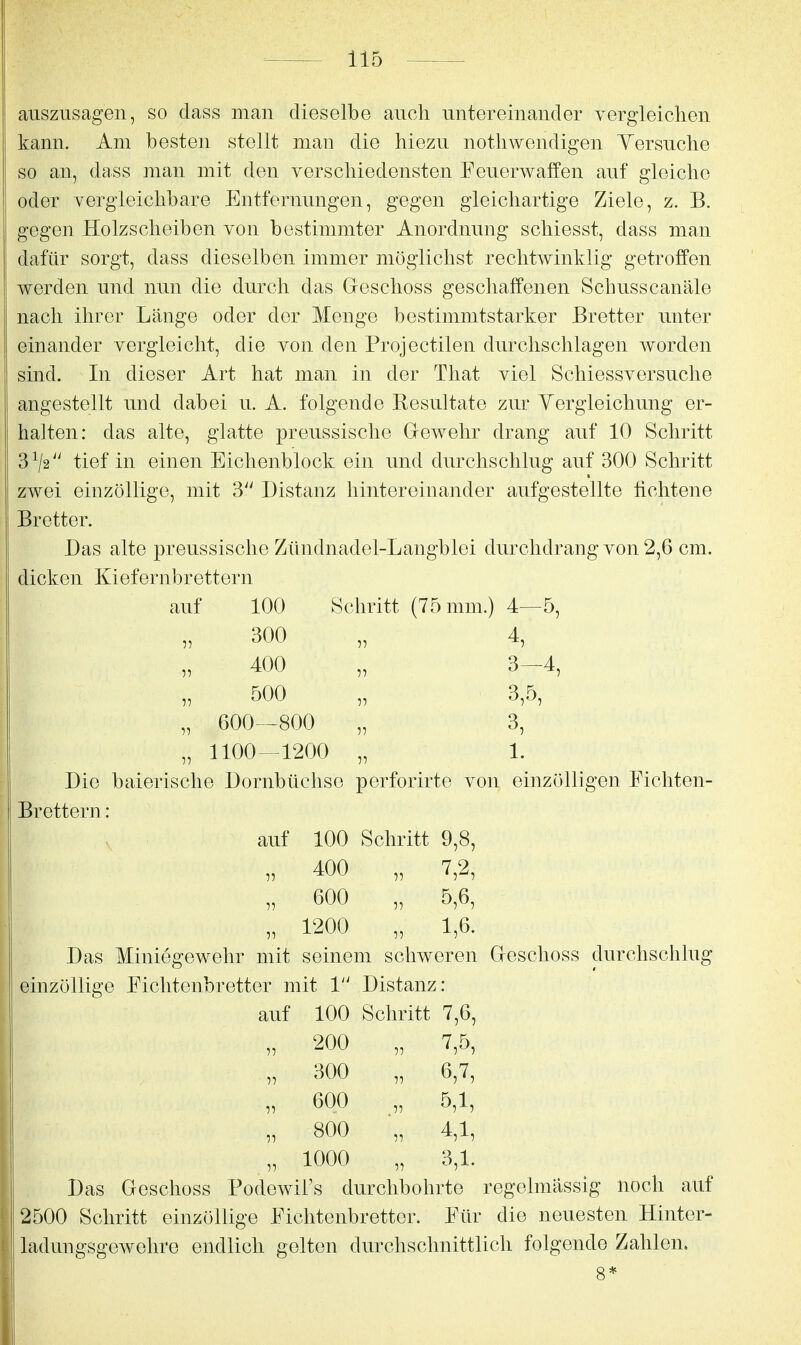 auszusagen, so dass man dieselbe auch untereinander vergieiclien kann. Am besten stellt man die hiezu nothwendigen Yersuche so an, dass man mit den verschiedensten Feuerwaffen auf gleiche oder yergleichbare Entfernungen, gegen gleichartige Ziele, z. B. gegen Holzscheiben von bestimmter Anordnung schiesst, dass man dafür sorgt, dass dieselben immer möglichst rechtwinklig getroffen werden und nun die durch das Greschoss geschaffenen Schusscanäle nach ihrer Länge oder der Menge bestimmtstarker Bretter unter einander vergleicht, die von den Projectilen durchschlagen worden sind. In dieser Art hat man in der That viel Schiessversuche angestellt und dabei u. A. folgende Resultate zur Yergleichung er- halten: das alte, glatte preussische Glewehr drang auf 10 Schritt 3^2^' tief in einen Eiclienblock ein und durchschlug auf 300 Schritt zwei einzöllige, mit 3'' Distanz hintereinander aufgestellte fichtene Bretter. Das alte preussische Zündnadel-Langblei durchdrang von 2,6 cm. dicken Kiefernbrettern auf 100 Schritt (75 mm.) 4—5, 300 „ 4, 400 „ 3-4, 500 „ 3,5 600—800 „ 3 5^7 „ 1100—1200 „ 1. Die baierische Dornbüchse perforirte von einzölligen Fichten- Brettern : auf 100 Schritt 9,8, „ 400 „ 7,2, „ 600 „ 5,6, „ 1200 „ 1,6. Das Miniegewehr mit seinem schweren Greschoss durchschlug einzöllige Fichtenbretter mit 1 Distanz: auf 100 Schritt 7,6, „ 200 „ 7,5, „ 300 „ 6,7, „ 600 „ 5,1, „ 800 „ 4,1, „ 1000 „ 3,1. Das Geschoss Podewil's durchbohrte regelmässig noch auf 2500 Schritt einzöllige Fichtenbretter. Für die neuesten Hinter- ladungsgewehre endlich gelton durchschnittlich folgende Zahlen.