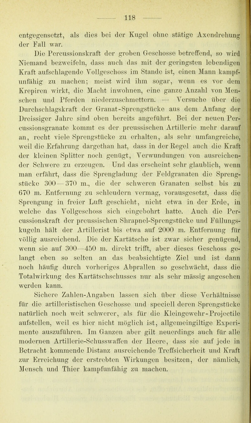 entgegensetzt, als dies bei der Kugel ohne stiltige Axendrehung der Eall war. Die Percussionskraft der groben Greschosse betreffend, so wird Niemand bezweifeln, dass auch das mit der geringsten lebendigen Kraft aufschlagende Yollgeschoss im Stande ist, einen Mann kampf- unfähig zu machen; meist wird ihm sogar, wenn es vor dem Krepiren wirkt, die Macht inwohnen, eine ganze Anzahl von Men- schen und Pferden niederzuschmettern. ■— Yersuche über die Durchschlagskraft der Granat - Sprengstücke aus dem Anfang der Dreissiger Jahre sind oben bereits angeführt. Bei der neuen Per- cussionsgranate kommt es der preussischen Artillerie mehr darauf an, recht viele Sprengstücke zu erhalten, als sehr umfangreiche, weil die Erfahrung dargethan hat, dass in der Regel auch die Kraft der kleinen Splitter noch genügt, Yerwundungen von ausreichen- der Schwere zu erzeugen. Und das erscheint sehr glaublich, wenn man erfährt, dass die Sprengladung der Feldgranaten die Spreng- stücke 300^—370 m., die der schweren Grranaten selbst bis zu 670 m. Entfernung zu schleudern vermag, vorausgesetzt, dass die Sprengung in freier Luft geschieht, nicht etwa in der Erde, in welche das Yollgeschoss sich eingebohrt hatte. Auch die Per- cussionskraft der preussischen Shrapnel-Sprengstücke und Füllungs- kugeln hält der Artillerist bis etwa auf 2000 m. Entfernung für völlig ausreichend. Die der Kartätsche ist zwar sicher genügend, wenn sie auf 300—450 m. direkt trifft, aber dieses Gleschoss ge- langt eben so selten an das beabsichtigte Ziel und ist dann noch häufig durch vorheriges Abprallen so geschwächt, dass die Totalwirkung des Kartätschschusses nur als sehr mässig angesehen werden kann. Sichere Zahlen-Angaben lassen sich über diese Yerhältnisse für die artilleristischen Greschosse und speciell deren Sprengstücke natürlich noch weit schwerer, als für die Kleingewehr-Projectile aufstellen, weil es hier nicht möglich ist, allgemeingiltige Experi- mente auszuführen. Im Granzen aber gilt neuerdings auch für alle modernen Artillerie-Schusswaffen der Heere, dass sie auf jede in Betracht kommende Distanz ausreichende Treffsicherheit und Kraft zur Erreichung der erstrebten Wirkungen besitzen, der nämlich, Mensch und Thier kampfunfähig zu machen.