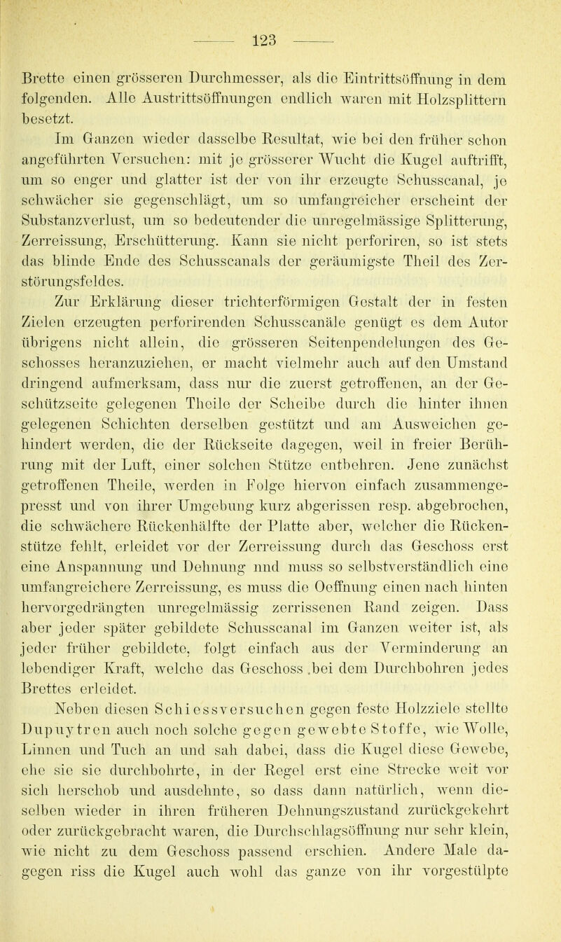 Brette einen grösseren Durchmesser, als die EintrittsöfFming in dem folgenden. Alle Austrittsöffnnngen endlich waren mit Holzsplittern besetzt. Im Ganzen wieder dasselbe Resultat, wie bei den früher schon angeführten Yersuchen: mit je grösserer Wucht die Kugel auftrifft, um so enger und glatter ist der von ihr erzeugte Schusscanal, je schwächer sie gegenschlägt, um so umfangreicher erscheint der SubStanzverlust, um so bedeutender die unregelmässige Splitterung, Zerreissung, Erschütterung. Kann sie nicht perforiren, so ist stets das blinde Ende des Schusscanals der geräumigste Theil des Zer- störungsfeldes. Zur Erklärung dieser trichterförmigen Gestalt der in festen Zielen erzeugten perforirenden Schusscanäle genügt es dem Autor übrigens nicht allein, die grösseren Seitenpendelungen des Ge- schosses heranzuziehen, er macht vielmehr auch auf den Umstand dringend aufmerksam, dass nur die zuerst getroffenen, an der Ge- schützseite gelegenen Theile der Scheibe durch die hinter ihnen gelegenen Schichten derselben gestützt und am Ausweichen ge- hindert werden, die der Rückseite dagegen, Aveil in freier Berüh- rung mit der Luft, einer solchen Stütze entbehren. Jene zunächst getroffenen Theile, werden in Folge hiervon einfach zusammenge- presst und von ihrer Umgebung kurz abgerissen resp. abgebrochen, die schwächere Rückenhälfte der Platte aber, welcher die Rücken- stütze fehlt, erleidet vor der Zerreissung durch das Geschoss erst eine Anspannung und Dehnung und muss so selbstverständlich eine umfangreichere Zerreissung, es muss die Oeffnung einen nach hinten liervorgedrängten unregelmässig zerrissenen Rand zeigen. Dass aber jeder später gebildete Schusscanal im Ganzen weiter ist, als jeder früher gebildete, folgt einfach aus der Yerminderung an lebendiger Kraft, welche das Geschoss ,bei dem Durchbohren jedes Brettes erleidet. lieben diesen Schiessversuchen gegen feste Holzziele stellte Dupuytren auch noch solche gegen gewebte Stoffe, wie Wolle, Linnen und Tuch an und sah dabei, dass die Kugel diese GeAvebe, ehe sie sie durchbohrte, in der Regel erst eine Strecke weit vor sich herschob und ausdehnte, so dass dann natürlich, wenn die- selben wieder in ihren früheren Dehnungszustand zurückgekehrt oder zurückgebracht waren, die Durchschlagsöffnung nur sehr klein, wie nicht zu dem Geschoss passend erschien. Andere Male da- gegen riss die Kugel auch wohl das ganze von ihr vorgestülpte