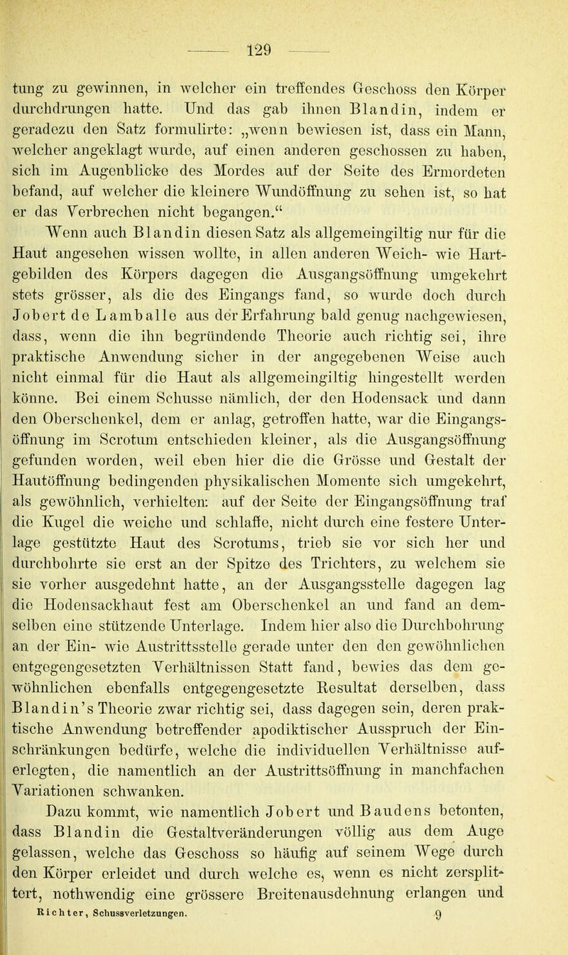 tung zu gewinnen, in welcher ein treffendes Geschoss den Körper durchdrungen hatte. Und das gab ihnen Bland in, indem er geradezu den Satz formulirte: „wenn bewiesen ist, dass ein Mann, welcher angeklagt wurde, auf einen anderen geschossen zu haben, sich im Augenblicke des Mordes auf der Seite des Ermordeten befand, auf welcher die kleinere Wundölfnung zu sehen ist, so hat er das Yerbrechen nicht begangen.'' Wenn auch Blandin diesen Satz als allgemeingiltig nur für die Haut angesehen wissen wollte, in allen anderen Weich- wie Hart- gebilden des Körpers dagegen die Ausgangsöffnung umgekehrt stets grösser, als die des Eingangs fand, so wurde doch durch Jobert de L amb alle aus der Erfahrung bald genug nachgewiesen, dass, wenn die ihn begründende Theorie auch richtig sei, ihre praktische Anwendung sicher in der angegebenen Weise auch nicht einmal für die Haut als allgemeingiltig hingestellt werden könne. Bei einem Schusse nämlich, der den Hodensack und dann den Oberschenkel, dem er anlag, getroffen hatte, war die Eingangs- öffnung im Scrotum entschieden kleiner, als die Ausgangsöffnung gefunden worden, weil eben hier die die Grösse und Gestalt der Hautöffnung bedingenden physikalischen Momente sich umgekehrt, als gewöhnlich, verhielten: auf der Seite der Eingangsöffnung traf die Kugel die weiche und schlaffe, nicht durch eine festere Unter- lage gestützte Haut des Scrotums, trieb sie vor sich her und durchbohrte sie erst an der Spitze des Trichters, zu welchem sie sie vorher ausgedehnt hatte, an der Ausgangsstelle dagegen lag die Hodensackhaut fest am Oberschenkel an und fand an dem- selben eine stützende Unterlage. Indem hier also die Durchbohrung an der Ein- wie Austrittsstelle gerade unter den den gewöhnlichen entgegengesetzten Yerhältnissen Statt fand, bewies das dem ge- wöhnlichen ebenfalls entgegengesetzte Resultat derselben, dass Blandin's Theorie zwar richtig sei, dass dagegen sein, deren prak- tische Anwendung betreffender apodiktischer Ausspruch der Ein- schränkungen bedürfe, welche die individuellen Yerhältnisse auf- erlegten, die namentlich an der Austrittsöffnung in manchfachen Yariationen schwanken. Dazu kommt, wie namentlich Jobert und Baudens betonten, dass Blandin die Gestaltveränderungen völlig aus dem Auge gelassen, welche das Geschoss so häufig auf seinem Wege durch den Körper erleidet und durch welche es, wenn es nicht zersplit- tert, nothwendig eine grössere Breitenausdehnung erlangen und Richter, Schussverletzungen. 9