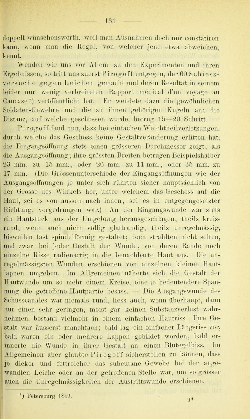 doppelt wünsclienswerth, weil man Ausnahmen doch nur constatiren kann, wenn man die Regel, von welcher jene etwa abweichen, kennt. Wenden wir uns vor Allem zu den Experimenten und ihren Ergebnissen, so tritt uns zuerst Pirogoff entgegen, der 60 Scliiess- Versuche gegen Leichen gemacht und deren Resultat in seinem leider nur wenig verbreiteten Rapport medical d'un voyage au Caucase*) veröffentlicht hat. Er wendete dazu die gewöhnlichen Soldaten-Grewehre und die zu ihnen gehörigen Kugeln an; die Distanz, auf welche geschossen wurde, betrug 15—20 Schritt. Pirogoff fand nun, dass bei einfachen Weiclitheilverletzungen, durch welche das Geschoss keine Grestaltveränderung erlitten hat, die Eingangsöffnung stets einen grösseren Durchmesser zeigt, als die Ausgangsöffnung; ihre grössten Breiten betrugen Beis|)ielshalber 23 mm. zu 15 mm., oder 26 mm. zu 11 mm., oder 35 mm. zu 17 mm. (Die Grössenunterschiede der Eingangsöffnungen wie der Ausgangs Öffnungen je unter sich rührten sicher hauptsächlich von der Grösse des Winkels her, unter welchem das Geschoss auf die Haut, sei es von aussen nach innen, sei es in entgegengesetzter Richtung, vorgedrungen war.) An der Eingangswunde war stets ein Hautstück aus der Umgebung herausgeschlagen, theils kreis- rund, wenn auch nicht völlig glattrandig, theils unregelmässig, bisweilen fast spindelförmig gestaltet; doch strahlten nicht selten, und zwar bei jeder Gestalt der Wunde, von deren Rande noch einzelne Risse radienartig in die benachbarte Haut aus. Die un- regelmässigsten Wunden erschienen von einzelnen kleinen Haut- lappen umgeben. Im Allgemeinen näherte sich die Gestalt der Hautwunde um so mehr einem Kreise, eine je bedeutendere Span- nung die getroffene Hautpartie besass. — Die Ausgangswunde des Schusscanales war niemals rund, liess auch, wenn überhaupt, dann nur einen sehr geringen, meist gar keinen Substanzverlust wahr- nehmen, bestand vielmehr in einem einfachen Hautriss. Ihre Ge- stalt war äusserst manchfach; bald lag ein einfacher Längsriss vor, bald waren ein oder mehrere Lappen gebildet worden, bald er- innerte die Wunde in ihrer Gestalt an einen Blutegelbiss. Im Allgemeinen aber glaubte Pirogoff sicherstellen zu können, dass je dicker und fettreicher das subcutane Gewebe bei der ange- wandten Leiche oder an der getroffenen Stelle war, um so grösser auch die Unregelmässigkeiten der Austrittswunde erschienen. *) Petersburg 1849. 9*