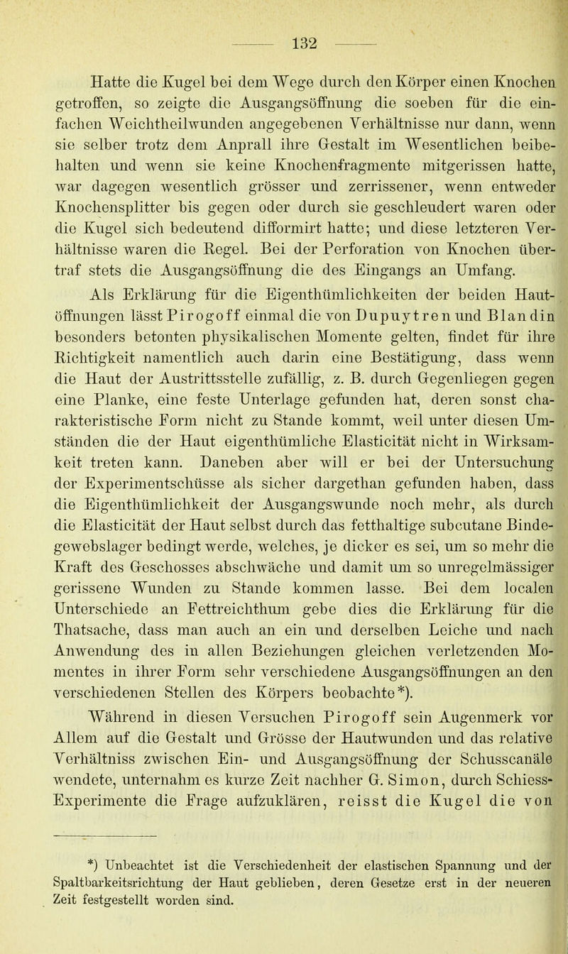 Hatte die Kugel bei dem Wege durch den Körper einen Knochen getroffen, so zeigte die Ausgangsöffnung die soeben für die ein- fachen Weichtheilwunden angegebenen Verhältnisse nur dann, wenn sie selber trotz dem Anprall ihre Gestalt im Wesentlichen beibe- halten und wenn sie keine Knochenfragmente mitgerissen hatte, war dagegen wesentlich grösser und zerrissener, wenn entweder Knochensplitter bis gegen oder durch sie geschleudert waren oder die Kugel sich bedeutend difformirt hatte; und diese letzteren Ver- hältnisse waren die Regel. Bei der Perforation von Knochen über- traf stets die Ausgangsöffnung die des Eingangs an Umfang. Als Erklärung für die Eigenthümlichkeiten der beiden Haut- öffnungen lässt Pirogoff einmal die von Dupuytren und Blandin besonders betonten physikalischen Momente gelten, findet für ihre Richtigkeit namentlich auch darin eine Bestätigung, dass wenn die Haut der Austritts stelle zufällig, z. B. durch Gegenliegen gegen eine Planke, eine feste Unterlage gefanden hat, deren sonst cha- rakteristische Form nicht zu Stande kommt, weil unter diesen Um- ständen die der Haut eigenthümliche Elasticität nicht in Wirksam- keit treten kann. Daneben aber will er bei der Untersuchung der Experimentschüsse als sicher dargethan gefunden haben, dass die Eigenthümlichkeit der Ausgangswunde noch mehr, als durch die Elasticität der Haut selbst durch das fetthaltige subcutane Binde- gewebslager bedingt werde, welches, je dicker es sei, um so mehr die Kraft des Geschosses abschwäche und damit um so unregelmässiger gerissene Wunden zu Stande kommen lasse. Bei dem localen Unterschiede an Fettreichthum gebe dies die Erklärung für die Thatsache, dass man auch an ein und derselben Leiche und nach Anwendung des in allen Beziehungen gleichen verletzenden Mo- mentes in ihrer Form sehr verschiedene Ausgangsöffnungen an den verschiedenen Stellen des Körpers beobachte*). Während in diesen Versuchen Pirogoff sein Augenmerk vor Allem auf die Gestalt und Grösse der Hautwunden und das relative Verhältniss zwischen Ein- und Ausgangsöffnung der Schusscanäle wendete, unternahm es kurze Zeit nachher G. Simon, durch Schiess- Experimente die Frage aufzuklären, reisst die Kugel die von *) Unbeachtet ist die Verschiedenheit der elastischen Spannung und der Spaltbarkeitsrichtung der Haut geblieben, deren Gesetze erst in der neueren Zeit festgestellt worden sind.