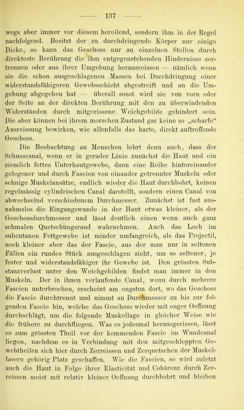 wegs aber immer vor diesem hereilend, sondern ihm in der Regel nachfolgend. Besitzt der zu durchdringende Körper nur einige Dicke, so kann das Greschoss nur an einzelnen Stellen durch direkteste Berührung die ihm entgegenstehenden Hindernisse zer- trennen oder aus ihrer Umgebung herausreissen — nämlich wenn sie die schon ausgeschlagenen Massen bei Durchdringung einer widerstandsfähigeren Gewebsschicht abgestreift und an die Um- gebung abgegeben hat — überall sonst wird sie von vorn oder der Seite an der direkten Berührung mit den zu überwindenden Widerständen durch mitgerissene Weichgebilde gehindert sein. Die aber können bei ihrem morschen Zustand gar keine so „scharfe Ausreissung bewirken, wie allenfalls das harte, direkt auftreffende Greschoss. Die Beobachtung an Menschen lehrt denn auch, dass der Schusscanal, wenn er in gerader Linie zunächst die Haut und ein ziemlich fettes Unterhautgewebe, dann eine Reihe hintereinander gelegener und durch Fascien von einander getrennter Muskeln oder sehnige Muskelansätze, endlich wieder die Haut durchbohrt, keinen regelmässig cylindrischen Canal darstellt, sondern einen Canal von abwechselnd verschiedenem Durchmesser. Zunächst ist fast aus- nahmslos die Eingangswunde in der Haut etwas kleiner, als der Geschossdurchmesser und lässt deutlich einen wenn auch ganz schmalen Quetschungsrand wahrnehmen. Auch das Loch im subcutanen Fettgewebe ist minder umfangreich, als das Projectil, noch kleiner aber das der Fascie, aus der man nur in seltenen Fällen ein rundes Stück ausgeschlagen sieht, um so seltener, je fester und widerstandsfähiger ihr Gewebe ist. Den grössten Sub- stanzverlust unter den Weichgebilden findet man immer in den Muskeln. Der in ihnen verlaufende Canal, wenn durch mehrere Fascien unterbrochen, erscheint am engsten dort, wo das Geschoss die Fascie durchtrennt und nimmt an Durchmesser zu bis zur fol- • genden Fascie hin, welche das Geschoss wieder mit enger Oeffnung durchschlägt, um die folgende Muskellage in gleicher Weise wie die frühere zu durchfliegen. Was es jedesmal herausgerissen, lässt es zum grössten Theil vor der kommenden Fascie im Wundcanal liegen, nachdem es in Yerbindung mit den mitgeschleppten Ge- webtheilen sich hier durch Zerreissen und Zerquetschen der Muskel- fasern gehörig Platz geschaffen. Wie die Fascien, so wird zuletzt auch die Haut in Folge ihrer Elasticität und Cohärenz durch Zer- reissen meist mit relativ kleiner Oeffnung durchbohrt und bleiben