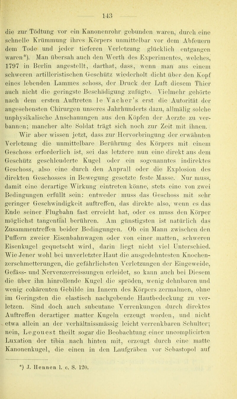 die zur Tödtimg vor ein Kanonenrohr gebunden waren, durch eine schnelle Krümmung ihres Körpers unmittelbar yor dem Abfeuern dem Tode und jeder tieferen Yerletzung glücklich entgangen waren*). Man übersah auch den Worth des Experimentes, welches, 1797 in Berlin angestellt, darthat, dass, wenn man aus einem schweren artilleristischen Geschütz wiederholt dicht über den Kopf eines lebenden Lammes schoss, der Druck der Luft diesem Thier auch nicht die geringste Beschädigung zufügte. Yielmehr gehörte nach dem ersten Auftreten le Ya eher's erst die Autorität der angesehensten Chirurgen unseres Jahrhunderts dazu, allmälig solche unphysikalische Anschauungen aus den Köpfen der Aerzte zu ver- bannen; mancher alte Soldat trägt sich noch zur Zeit mit ihnen. Wir aber wissen jetzt, dass zur Hervorbringung der erwähnten Yerletzung die unmittelbare Berührung des Körpers mit einem Greschoss erforderlich ist, sei das letztere nun eine direkt aus dem Geschütz geschleuderte Kugel oder ein sogenanntes indirektes Geschoss, also eine durch den Anprall oder die Explosion des direkten Geschosses in Bewegung gesetzte feste Masse. Nur muss, damit eine derartige Wirkung eintreten könne, stets eine von zwei Bedingungen erfüllt sein: entweder muss das Geschoss mit sehr geringer Geschwindigkeit auftreffen, das direkte also, wenn es das Ende seiner Flugbahn fast erreicht hat, oder es muss den Körper möglichst tangential berühren. Am günstigsten ist natürlich das Zusammentreffen beider Bedingungen. Ob ein Mann zwischen den Puffern zweier Eisenbahnwagen oder von einer matten, schweren Eisenkugel gequetscht wird, darin liegt nicht viel Unterschied. Wie Jener wohl bei unverletzter Haut die ausgedehntesten Knochen- zerschmetterungen, die gefährlichsten Yerletzungen der Eingeweide, Gefäss- und Nervenzerreissungen erleidet, so kann auch bei Diesem die über ihn hinrollende Kugel die spröden, wenig dehnbaren und wenig cohärenten Gebilde im Innern des Körpers zermalmen, ohne im Geringsten die elastisch nachgebende Hautbedeckung zu ver- letzen. Sind doch auch subcutane Yerrenkungen durch direktes Auftreffen derartiger matter Kugeln erzeugt worden, und nicht etwa allein an der verhältnissmässig leicht verrenkbaren Schulter; nein, Legouest theilt sogar die Beobachtung einer uncomplicirten Luxation der tibia nach hinten mit, erzeugt durch eine matte Kanonenkugel, die einen in den Laufgräben vor Sebastopol auf *) J. Hennen 1. c. S. 120.