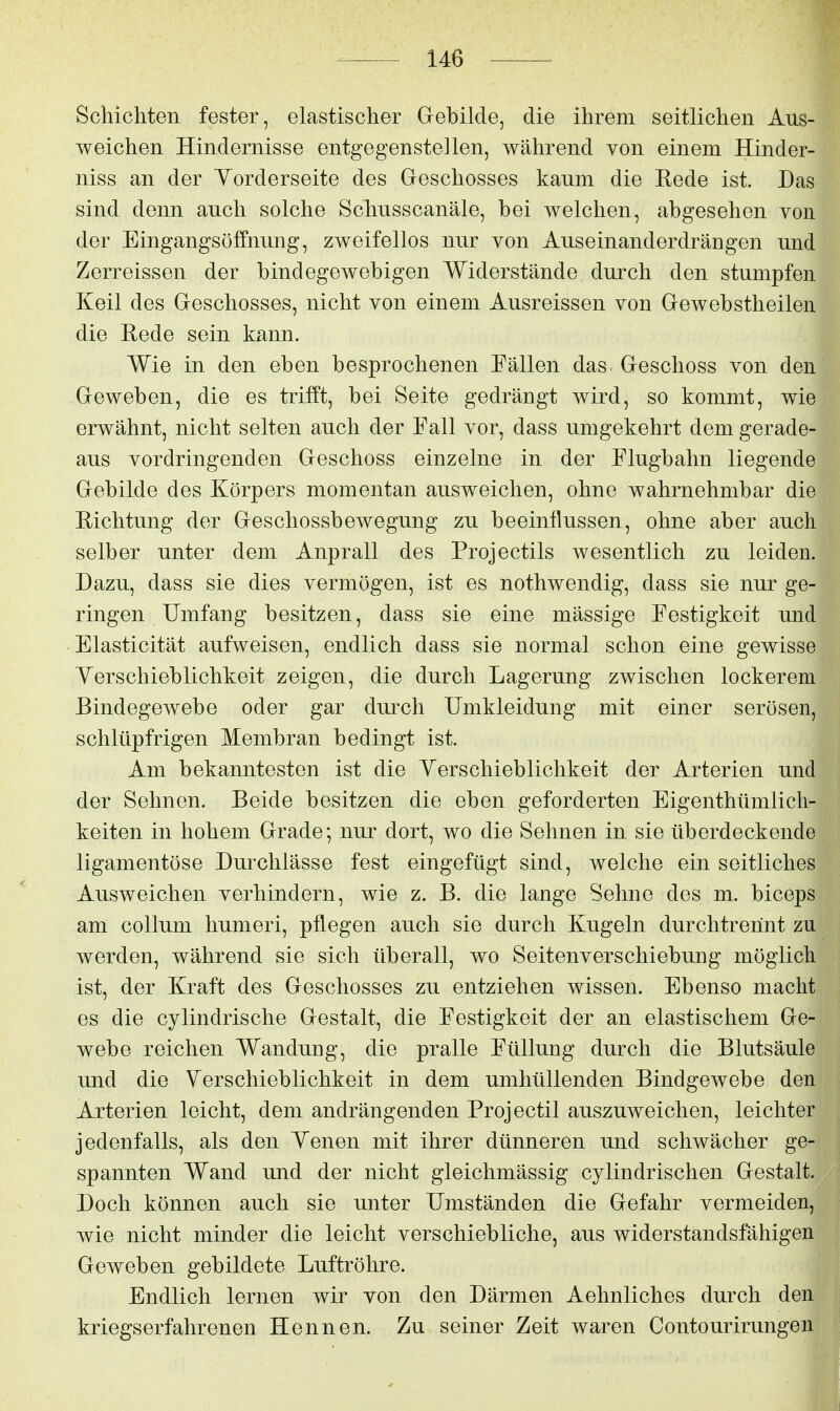 Schichten fester, elastischer Gebilde, die ihrem seitlichen Aus- weichen Hindernisse entgegenstellen, während von einem Hinder- niss an der Vorderseite des Geschosses kaum die Kede ist. Das sind denn auch solche Schusscanäle, bei welchen, abgesehen von der Eingangsöffnung, zweifellos nur von Auseinanderdrängen und Zerreissen der bindegewebigen Widerstände durch den stumpfen Keil des Geschosses, nicht von einem Ausreissen von Gewebstheilen die Rede sein kann. Wie in den eben besprochenen Fällen das Geschoss von den Geweben, die es trifft, bei Seite gedrängt wird, so kommt, wie erwähnt, nicht selten auch der Fall vor, dass umgekehrt dem gerade- aus vordringenden Geschoss einzelne in der Flugbahn liegende Gebilde des Körpers momentan ausweichen, ohne wahrnehmbar die Eichtung der Geschossbewegung zu beeinflussen, ohne aber auch selber unter dem Anprall des Projectils wesentlich zu leiden. Dazu, dass sie dies vermögen, ist es nothwendig, dass sie nur ge- ringen Umfang besitzen, dass sie eine mässige Festigkeit und Elasticität aufweisen, endlich dass sie normal schon eine gewisse Yerschieblichkeit zeigen, die durch Lagerung zwischen lockerem Bindegewebe oder gar durch Umkleidung mit einer serösen, schlüpfrigen Membran bedingt ist. Am bekanntesten ist die Verschieblichkeit der Arterien und der Sehnen. Beide besitzen die eben geforderten Eigenthümlicli- keiten in hohem Grade; nur dort, wo die Sehnen in sie überdeckende ligamentöse Durchlässe fest eingefügt sind, welche ein seitliches Ausweichen verhindern, wie z. B. die lange Sehne des m. biceps am Collum humeri, pflegen auch sie durch Kugeln durchtrerint zu werden, während sie sich überall, wo Seitenverschiebung möglich ist, der Kraft des Geschosses zu entziehen wissen. Ebenso macht es die cylindrische Gestalt, die Festigkeit der an elastischem Ge- webe reichen Wandung, die pralle Füllung durch die Blutsäule und die Verschieblichkeit in dem umhüllenden Bindgewebe den Arterien leicht, dem andrängenden Projectil auszuweichen, leichter jedenfalls, als den Venen mit ihrer dünneren und schwächer ge- spannten Wand und der nicht gleichmässig cylindrischen Gestalt. Doch können auch sie unter Umständen die Gefahr vermeiden, wie nicht minder die leicht verschiebliche, aus widerstandsfähigen Geweben gebildete Luftröhre. Endlich lernen wir von den Därmen Aehnliches durch den kriegserfahrenen Hennen. Zu seiner Zeit waren Contourirungen