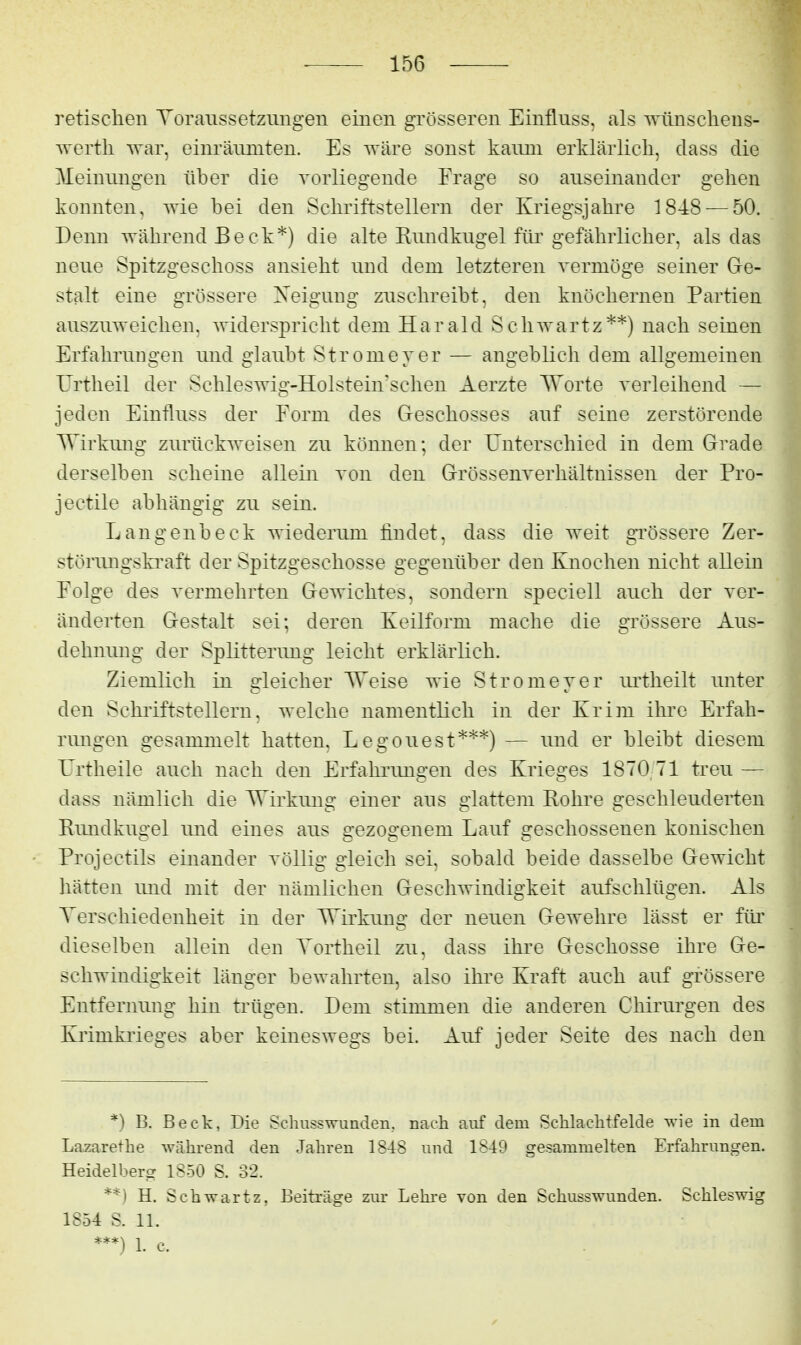 retisclieii Toraiissetzungeii einen grösseren Einfluss, als Trünscliens- T^'ertli war, einräumten. Es wäre sonst kaimi erklärlich, dass die Meinungen über die vorliegende Frage so auseinander gehen konnten, wie bei den Schriftstellern der Kriegsjahre 1848 — 50. Denn während Beck*) die alte Rundkugel für gefährlicher, als das neue Spitzgeschoss ansieht und dem letzteren vermöge seiner Ge- stalt eine grössere Neigung zuschreibt, den knöchernen Partien auszuweichen, widerspricht dem Harald Schwartz**) nach seinen ErfahruDgen und glaubt Stromeyer — angeblich dem allgemeinen Urtheil der Schleswig-Holstein'schen Aerzte Worte verleihend — jeden Einfluss der Form des Geschosses auf seine zerstörende Wirkung zurückweisen zu können; der Unterschied in dem Grade derselben scheine allein von den Grössenverhältnissen der Pro- jectile abhängig zu sein. Langenbeck wiederum findet, dass die weit gi'össere Zer- störungsla-aft der Spitzgeschosse gegenüber den Knochen nicht allein Folge des vermehrten Gewichtes, sondern speciell auch der ver- änderten Gestalt sei; deren Keilform mache die grössere Aus- dehnimg der Splitterung leicht erklärlich. Ziemlich in gleicher Weise wie Stromeyer lu'theilt unter den Schilftstelleru, welche namentlich in der Krim ihre Erfah- rungen gesammelt hatten, Legouest***) — und er bleibt diesem Krtheile auch nach den Erfahrimgen des Krieges 1870 71 treu — dass nämlich die Wirkung einer aus glattem Rohre geschleuderten Rundkugel und eines aus gezogenem Lauf geschossenen konischen Projectils einander völlig gleich sei, sobald beide dasselbe Gewicht hätten und mit der nämlichen Geschwindigkeit aufschlügen. Als Terschiedenheit in der Wirkung der neuen Gewehre lässt er füi' dieselben allein den Yortheil zu, dass ihre Geschosse ihre Ge- schwindigkeit länger bewahrten, also ihre Kraft auch auf grössere Entfernung hin trügen. Dem stimmen die anderen Chirurgen des Krimkrieges aber keineswegs bei. Auf jeder Seite des nach den *) B. Beck, Die Schusswunden, nach auf dem Schlachtfelde wie in dem Lazarethe während den Jahren 1848 und 1849 gesammelten Erfahrungen. Heidelberg 1850 S. 32. **) H. Schwartz, Beiträge zur Lehre von den Schusswunden. Schleswig 1854 S. 11. 1. c.