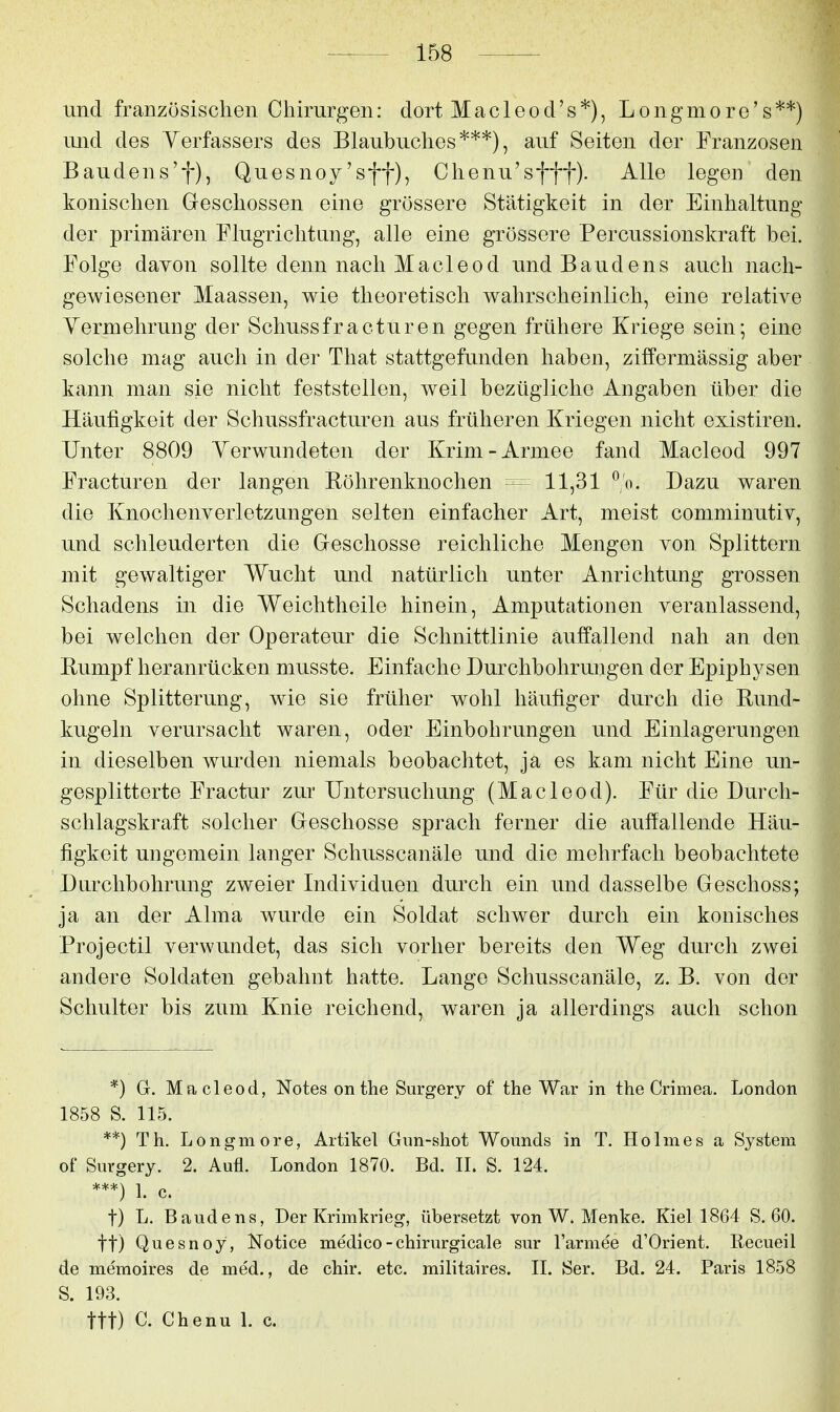 und französischen Chirurgen: dort Macleod's*), Longmore's**) und des Verfassers des Blaubuches***), auf Seiten der Franzosen Baudens't), Quesnoy'sff), Chenu'sfff). Alle legen den konischen Greschossen eine grössere Stätigkeit in der Einhaltung der primären Flugrichtung, alle eine grössere Percussionskraft bei. Folge davon sollte denn nach Macleod und Baudens auch nach- gewiesener Maassen, wie theoretisch wahrscheinlich, eine relative Yermehrung der Schussfracturen gegen frühere Kriege sein; eine solche mag auch in der That stattgefunden haben, zilfermässig aber kann man sie nicht feststellen, weil bezügliche Angaben über die Häufigkeit der Schussfracturen aus früheren Kriegen nicht existiren. Unter 8809 Yerwundeten der Krim-Armee fand Macleod 997 Fracturen der langen Röhrenknochen - - 11,31 ^'o. Dazu waren die Knochenverletzungen selten einfacher Art, meist comminutiv, und schleuderten die Greschosse reichliche Mengen von Splittern mit gewaltiger Wucht und natürlich unter Anrichtung grossen Schadens in die Weichtheile hinein, Amputationen veranlassend, bei welchen der Operateur die Schnittlinie auffallend nah an den Rumpf heranrücken musste. Einfache Durchbohrungen der Epiphysen ohne Splitterung, wie sie früher wohl häufiger durch die Rund- kugeln verursacht waren, oder Einbohrungen und Einlagerungen in dieselben wurden niemals beobachtet, ja es kam nicht Eine un- gesplitterte Fractur zur Untersuchung (Macleod). Für die Durch- schlagskraft solcher Geschosse sprach ferner die auffallende Häu- figkeit ungemein langer Schusscanäle und die mehrfach beobachtete Durchbohrung zweier Individuen durch ein und dasselbe Geschoss; ja an der Alma wurde ein Soldat schwer durch ein konisches Projectil verwundet, das sich vorher bereits den Weg durch zwei andere Soldaten gebahnt hatte. Lange Schusscanäle, z. B. von der Schulter bis zum Knie reichend, waren ja allerdings auch schon *) G. Macleod, Notes on the Surgery of the War in the Crimea. London 1858 S. 115. **) Th. Longmore, Artikel Gun-sliot Wounds in T. Holmes a System of Sm-gery. 2. Aufl. London 1870. Bd. II. S. 124. ***) 1. c. t) L. Baudens, Der Krimkrieg, übersetzt von W. Menke. Kiel 1864 S. 60. tt) Quesnoy, Notice medico-chirurgicale sur Farmee d'Orient. Recueil de memoires de med., de chir. etc. militaires. II. Ser. Bd. 24. Paris 1858 S. 193. ttt) C. Chenu 1. c.