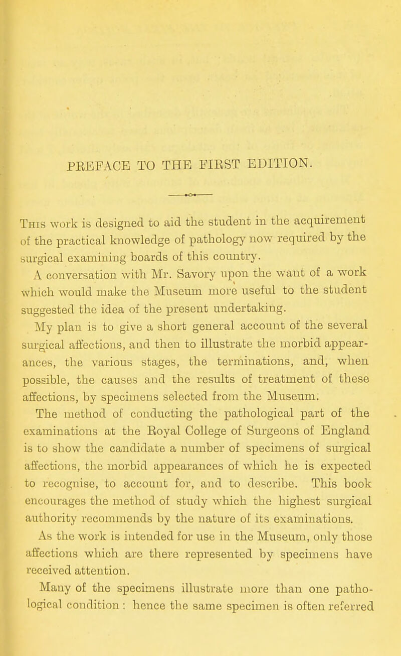 This work is designed to aid the student in the acquirement of the practical knowledge of pathology now required by the surgical examining boards of this country. A conversation with Mr. Savory upon the want of a work which would make the Museum more useful to the student suggested the idea of the present undertaking. My plan is to give a short general account of the several surgical affections, and then to illustrate the morbid appear- ances, the various stages, the terminations, and, when possible, the causes and the results of treatment of these affections, by specimens selected from the Museum. The method of conducting the pathological part of the exaininations at the Royal College of Surgeons of England is to show the candidate a number of specimens of surgical affections, the morbid appearances of which he is expected to recognise, to account for, and to describe. This book encourages the method of study which the highest surgical authority recommends by the nature of its examinations. As the work is intended for use in the Museum, only those affections which are there represented by specimens have received attention. Many of the specimens illustrate more than one patho- logical condition : hence the same specimen is often referred