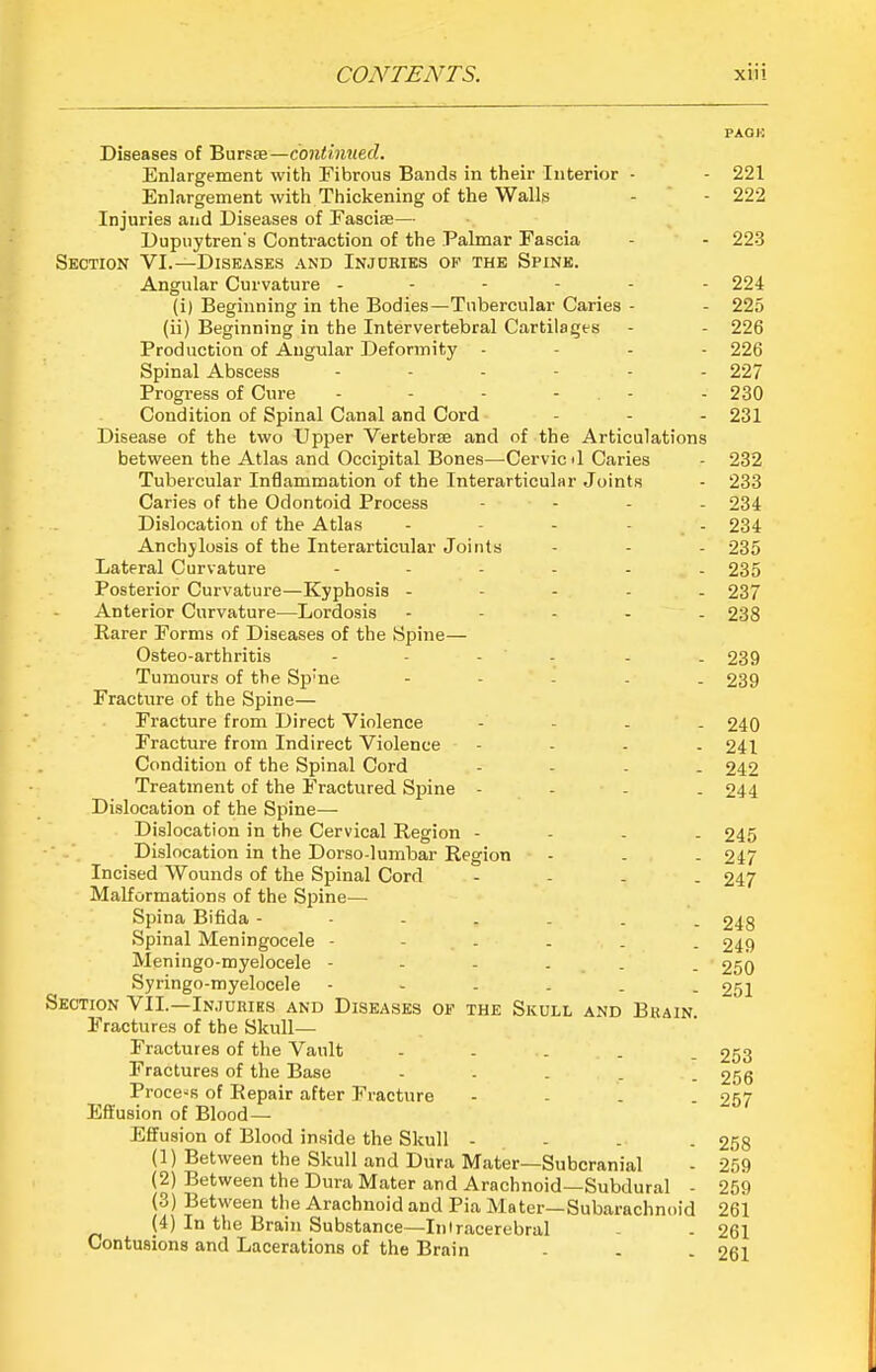 PAOK Diseases of Bursse—continued. Enlargement with Fibrous Bands in their Interior - - 221 Enlargement with Thickening of the Walls - - 222 Injuries and Diseases of Fasciae— Dupuytren's Contraction of the Palmar Fascia - - 223 Section VI.—Diseases and Inj cries of the Spink. Angular Curvature ------ 224 (i) Beginning in the Bodies—Tubercular Caries - - 225 (ii) Beginning in the Intervertebral Cartilages - - 226 Production of Angular Deformity - - - . 226 Spinal Abscess ------ 227 Progress of Cure - - - - - - 230 Condition of Spinal Canal and Cord - - - 231 Disease of the two Upper VertebrBe and of the Articulations between the Atlas and Occipital Bones—Cervie il Caries - 232 Tubercular Inflammation of the Interarticular Joints - 233 Caries of the Odontoid Process - . - - 234 Dislocation of the Atlas - - - - - 234 Anchylosis of the Interarticular Joints - - - 235 Lateral Curvature ------ 235 Posterior Curvature—Kyphosis ----- 237 Anterior Curvature—Lordosis - - - . . 238 Rarer Forms of Diseases of the Spine— Osteo-arthritis ------ 239 Tumours of the Sp'ne ----- 239 Fracture of the Spine— Fracture from Direct Violence - - - - 240 Fracture from Indirect Violence - - - . 241 Condition of the Spinal Cord - - - . 242 Treatment of the Fractured Spine - - - . 244 Dislocation of the Spine— Dislocation in the Cervical Region - - - . 245 Dislocation in the Dorso-lumbar Region - . - 247 Incised Wounds of the Spinal Cord - - - . 247 Malformations of the Spine— Spina Bifida 248 Spinal Meningocele ------ 249 Meningo-myelocele - - - . - . 250 Syringo-myelocele ------ 251 Section VII.—In.iuriks and Diseases of the Skull and Bkain. Fractures of the Skull- Fractures of the Vault ----- 253 Fractures of the Base - . . , . 256 Process of Repair after Fracture - - - . 257 Eff usion of Blood— Effusion of Blood inside the Skull - - - . 258 (1) Between the Skull and Dura Mater—Subcranial - 259 (2) Between the Dura Mater and Arachnoid—Subdural - 259 (3) Between the Arachnoid and Pia Mater—Subarachnoid 261 (4) In the Brain Substance—Iniracerebral - . 261 Contusions and Lacerations of the Brain - . - 261
