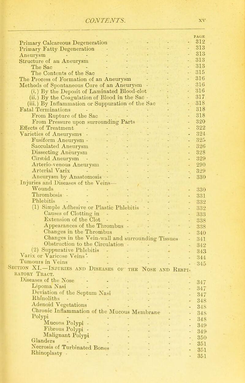 PAOE Primary Calcareous Degeneration - - - - 312 Primary Fatty Degeneration ----- 313 Aneurysm 313 Structure of an Aneurysm ----- 313 The Sac - 313 The Contents of the Sac - - - - - 315 The Process of Formation of an Aneurysm - - - 316 Methods of Spontaneous Cure of an Aneurysm - - -316 (i.) By the Deposit of Laminated Blood-clot - - 316 (ii.) By the Coagulation of Blood in the Sac - ■ - 317 (iii.) By Inflammation or Suppuration of the Sac • - 318 Fatal Terminations ------ 318 From Rupture of the Sac - - - - - 318 From Pressure upon surrounding Parts - - - 320 Effects of Treatment - - - - - - 322 Varieties of Aneurysms - - - - - - 324 Fusiform Aneurysm - - - - - - 32r> Sacculated Aneurysm ----- 326 Dissecting Aneurysm - . . - - 328 Cirsoid Aneurysm - - - - - - 32ft Arterio-venous Aneurysm ----- 290 Arterial Varix - - - - - - 329 Aneurysm by Anastomosis ----- 330 Injuries and Diseases of the Veins— , Wounds ------- 33Q Thrombosis ------- 331 Phlebitis - - - - • - . - 332 (1) Simple Adhesive or Plastic Phlebitis - - - 332 Causes of Clotting in - - - - - 333 Extension of the Clot ----- 33s Appearances of the Thrombus - . - - • - 333 ■ Changes in the Thrombus - - - - 340 Changes in the Vein-wall and surrounding Tissues - 3 tl Obstruction to the Circulation - - - - 342 (2) Suppurative Phlebitis ----- 343 Varix or Varicose Veins'- - - - . . 344 Tumours in Veins - - - - - . 345 Skction XI.—Injuries and Diseases of the Nose and Respi- UATORY Tkact. Diseases of the Nose 34J Lipoma Nasi 3^- Deyiation of the Septum Nasi - - . - 347 Rhinoliths g^g Adenoid Vegetations - - - . . 34^ Chronic Inflammation of the Mucous Membrane - - 34s Po'ypi - - 348 Mucous Polypi - - - . . - 349 Fibrous Polypi - . - . . - 349 Malignant Polypi - . - . . gj^Q Glanders - . - . . . 3^^^ Necrosis of Turbinated Bones - - - . gr'j Rhinoplasty „\