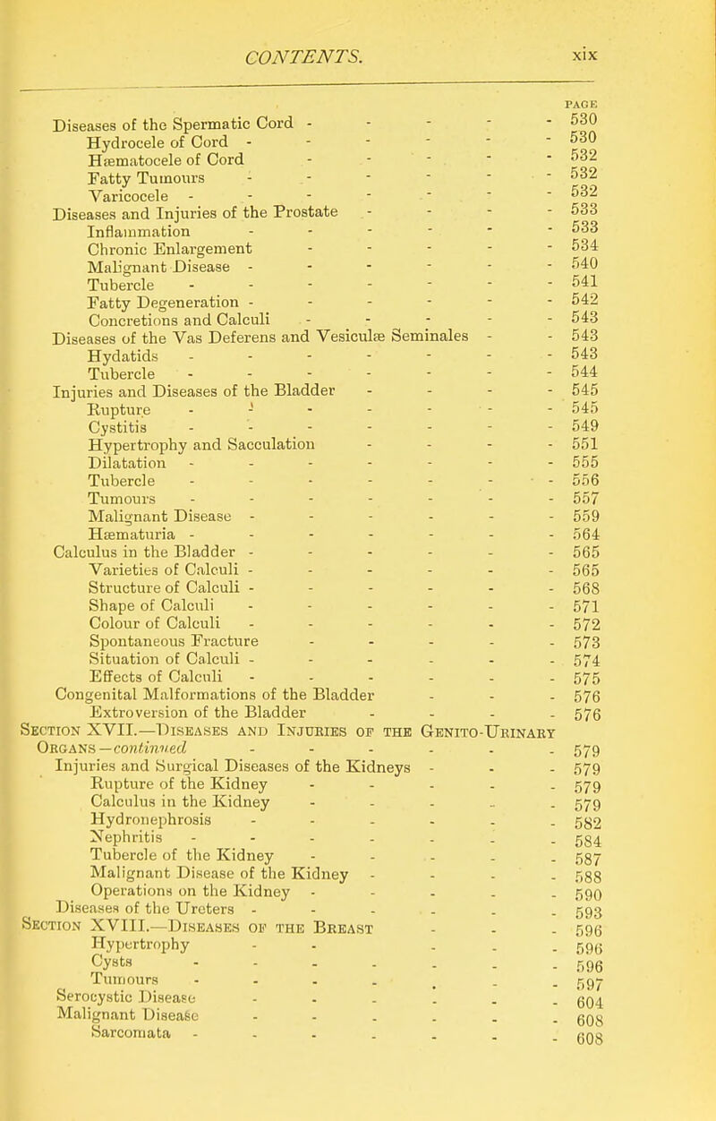 PACE Diseases of the Spermatic Cord ----- 530 Hydrocele of Cord - - - -  - 530 Hsematocele of Cord ----- 532 Fatty Tumours - .- - - ■  Varicocele ------- 532 Diseases and Injuries of the Prostate - - - - 533 Inflammation ------ 533 Chronic Enlargement ----- 534 Mab'gnant Disease ------ 540 Tubercle - - - - - - - 541 Fatty Degeneration ------ 542 Concretions and Calculi ----- 543 Diseases of the Vas Deferens and Vesiculse Seminales - - 543 Hydatids - - - - - - - 543 Tubercle - - - - - - - 544 Injuries and Diseases of the Bladder - - - - 545 Kuptur.e - - - - - - - 545 Cystitis 549 Hypertrophy and Sacculation - . - - 551 Dilatation ------- 555 Tubercle - - - - - - • - 556 Tumours ------- 557 Malignant Disease ------ 559 Hsematuria ------- 564 Calculus in the Bladder ------ 565 Varieties of Calculi ------ 565 Structure of Calculi ------ 568 Shape of Calculi ------ 571 Colour of Calculi ------ 572 Spontaneous Fracture - - - - . 573 Situation of Calculi 574 Effects of Calculi - - - - - - 575 Congenital Malformations of the Bladder - - - 576 Extroversion of the Bladder - - - - 575 Section XVII.—Diseases and Injuries op the Genito-Uhinaet Organs—co)iim?/.ed ------ 579 Injuries and Surgical Diseases of the Kidneys - - - 579 Rupture of the Kidney ----- 579 Calculus in the Kidney - - - _ . 579 Hydronephrosis ------ 532 Nephritis ------- 534 Tubercle of the Kidney - - . . . 537 Malignant Disease of the Kidney - - - - 588 Operations on the Kidney ----- 590 Diseases of the Ureters 593 Section XVIII.—Diseases of the Breast - - - 596 Hypertrophy - - - - - 596 Cysts - - - . . . - r,96 Tumours 597 Serocystic Disease 604 Malignant Disease 608 Sarcomata 608