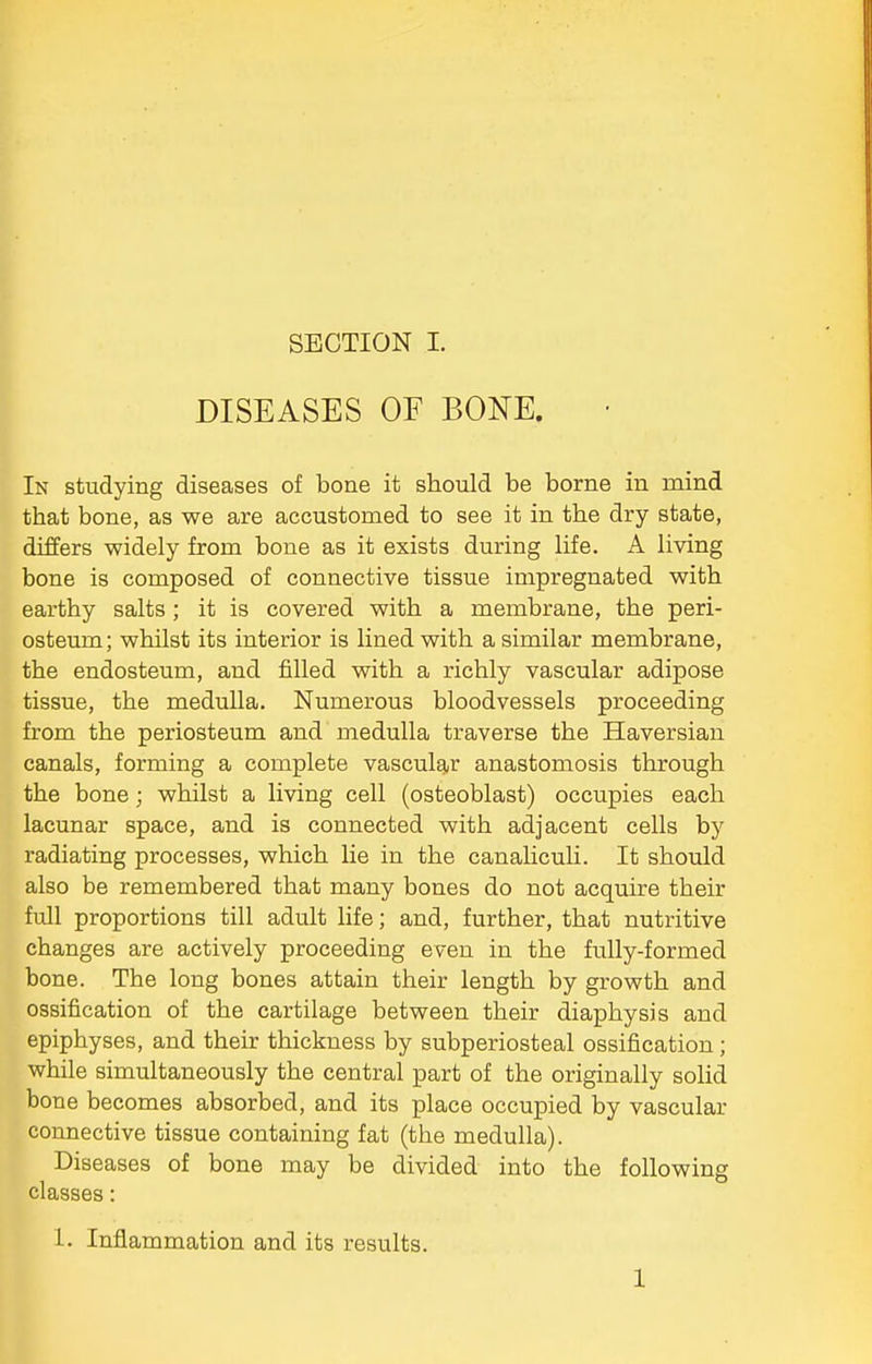 DISEASES OF BONE. In studying diseases of bone it should be borne in mind that bone, as we are accustomed to see it in the dry state, differs widely from bone as it exists during life. A living bone is composed of connective tissue impregnated with earthy salts ; it is covered with a membrane, the peri- osteum; whilst its interior is lined with a similar membrane, the endosteum, and filled with a richly vascular adipose tissue, the medulla. Numerous bloodvessels proceeding from the periosteum and medulla traverse the Haversian canals, forming a complete vascular anastomosis through the bone; whilst a living cell (osteoblast) occupies each lacunar space, and is connected with adjacent cells by radiating processes, which lie in the canalicuH. It should also be remembered that many bones do not acquire their full proportions till adult life; and, further, that nutritive changes are actively proceeding even in the fully-formed bone. The long bones attain their length by growth and ossification of the cartilage between their diaphysis and epiphyses, and their thickness by subperiosteal ossification ; while simultaneously the central part of the originally solid bone becomes absorbed, and its place occupied by vascular connective tissue containing fat (the medulla). Diseases of bone may be divided into the following classes: 1. Inflammation and its results. 1