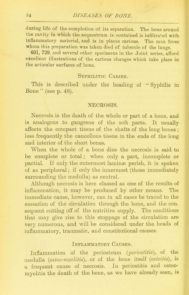 during life of the completion of its separation. The bone around the cavity in -which the sequestrum is contained is infiltrated with inflammatory material, and is in places carious. The man from whom this preparation was taken died of tubercle of the lungs. 601, 729, and several other specimens in the Joint series, afford excellent illustrations of the carious changes which take place in the articular surfaces of bone. Syphilitic Caries. This is described under the heading of  Syphihs in Bone  (see p. 48). NECROSIS. Necrosis is the death of the whole or part of a bone, and is analogous to gangrene of the soft parts. It usually affects the compact tissue of the shafts of the long bones ; less frequently the cancellous tissue in the ends of the long and interior of the short bones. When the whole of a bone dies the necrosis is said to be complete or total; when only a part, incomplete or partial. If only the outermost laminae perish, it is spoken of as peripheral; if only the innermost (those immediately surrounding the medulla) as central. Although necrosis is here classed as one of the results of inflammation, it may be produced by other means. The immediate cause, however, can in all cases be traced to the cessation of the circulation through the bone, and the con- sequent cutting off of the nutritive supply. The conditions that may give rise to this stoppage of the circulation are very numerous, and will be considered under the heads of inflammatory, traumatic, and constitutional causes. Inflammatoby Causes. Inflammation of the periosteum [ijcriostitis), of the medulla (osteo-im/elitis), or of the bone itself (osteitis), is a frequent cause of necrosis. In periostitis and osteo- myelitis the death of the bone, as we have already seen, is