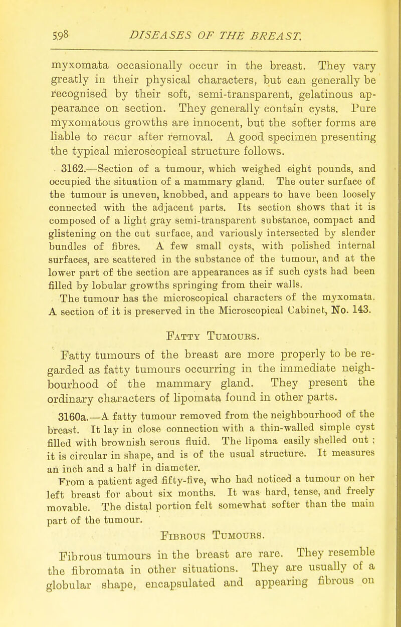 myxomata occasionally occur in the breast. They vary greatly in their physical characters, but can generally be recogDised by their soft, semi-transparent, gelatinous ap- pearance on section. They generally contain cysts. Pure myxomatous growths are innocent, but the softer forms are liable to recur after removal. A good specimen presenting the typical microscopical structure follows. - 3162.-—^Section of a tumour, which weighed eight pounds, and occupied the situation of a mammary gland. The outer surface of the tumour is uneven, knobbed, and appears to have been loosely connected with the adjacent parts. Its section shows that it is composed of a light gray semi-transparent substance, compact and glistening on the cut surface, and variously intersected by slender bundles of iibres. A few small cysts, with polished internal surfaces, are scattered in the substance of the tumour, and at the lower part of the section are appearances as if such cysts had been filled by lobular growths springing from their walls. The tumour has the microscopical characters of the myxomata. A section of it is preserved in the Microscopical Cabinet, No. 143. Fatty Tumoubs. Fatty tumours of the breast are more properly to be re- garded as fatty tumours occurring in the immediate neigh- bourhood of the mammary gland. They present the ordinary characters of lipomata found in other parts. 3160a.—A. fatty tumour removed from the neighbourhood of the breast. It lay in close connection with a thin-walled simple cyst filled with brownish serous fluid. The lipoma easily shelled out ; it is circular in shape, and is of the usual structure. It measures an inch and a half in diameter. From a patient aged fifty-five, who had noticed a tumour on her left breast for about six months. It was hard, tense, and freely movable. The distal portion felt somewhat softer than the main part of the tumour. FiBKOUS TUMOUIIS. Fibrous tumours in the breast are rare. They resemble the fibromata in other situations. They are usually of a globular shape, encapsulated and appearing fibrous on