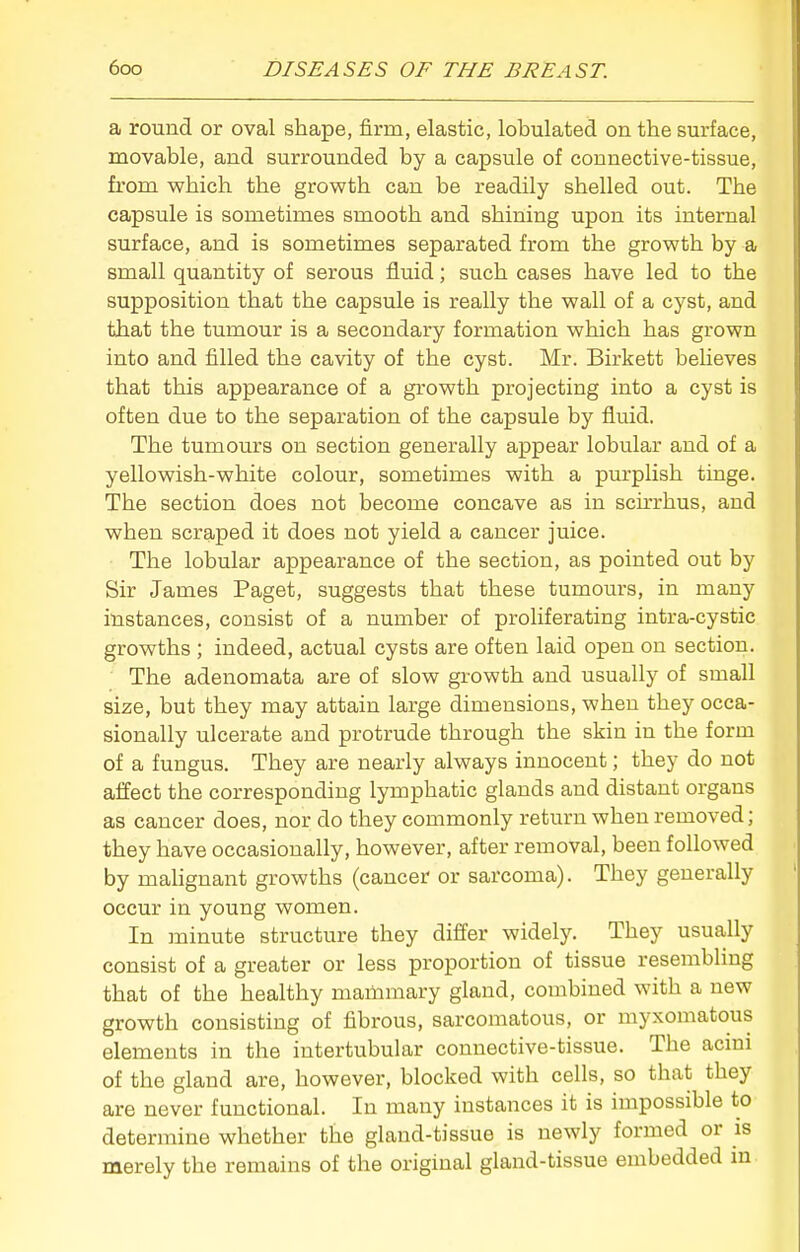 a round or oval shape, firm, elastic, lobulated on the surface, movable, and surrounded by a capsule of connective-tissue, from vphich the growth can be readily shelled out. The capsule is sometimes smooth and shining upon its internal surface, and is sometimes separated from the growth by a small quantity of serous fluid; such cases have led to the supposition that the capsule is really the wall of a cyst, and that the tumour is a secondary formation which has grown into and filled the cavity of the cyst. Mr. Birkett believes that this appearance of a growth projecting into a cyst is often due to the separation of the capsule by fluid. The tumours on section generally appear lobular and of a yellowish-white colour, sometimes with a purplish tinge. The section does not become concave as in scirrhus, and when scraped it does not yield a cancer juice. The lobular appearance of the section, as pointed out by Sir James Paget, suggests that these tumours, in many instances, consist of a number of proliferating intra-cystic growths ; indeed, actual cysts are often laid open on section. The adenomata are of slow growth and usually of small size, but they may attain large dimensions, when they occa- sionally ulcerate and protrude through the skin in the form of a fungus. They are nearly always innocent; they do not affect the corresponding lymphatic glands and distant organs as cancer does, nor do they commonly return when removed; they have occasionally, however, after removal, been followed by maUgnant growths (cancer or sarcoma). They generally occur in young women. In minute structure they differ widely. They usually consist of a greater or less proportion of tissue resembling that of the healthy mammary gland, combined with a new growth consisting of fibrous, sarcomatous, or myxomatous elements in the intertubular connective-tissue. The acmi of the gland are, however, blocked with cells, so that they are never functional. In many instances it is impossible to determine whether the gland-tissue is newly formed or is merely the remains of the original gland-tissue embedded m