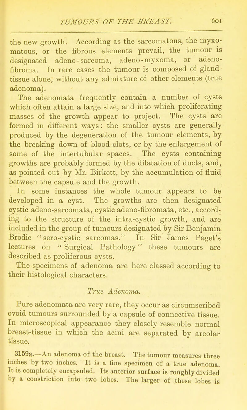 the new growth. According as the sarcomatous, the myxo- matous, or the fibrous elements prevail, the tumour is designated adeno-sarcoma, adeno-myxoma, or adeno- fibroma. In rare cases the tumour is composed of gland- tissue alone, without any admixture of other elements (true adenoma). The adenomata frequently contain a number of cysts which often attain a large size, and into which proliferating masses of the growth appear to project. The cysts are formed in different ways: the smaller cysts are generally produced by the degeneration of the tumour elements, by the breaking down of blood-clots, or by the enlargement of some of the intertubular spaces. The cysts containing growths are probably formed by the dilatation of ducts, and, as pointed out by Mr. Birkett, by the accumulation of fluid between the capsule and the growth. In some instances the whole tumour appears to be developed in a cyst. The growths are then designated cystic adeno-sarcomata, cystic adeno-fibromata, etc., accord- ing to the structure of the intra-cystic growth, and are included in the group of tumours designated by Sir Benjamin Brodie  sero-cystic sarcomas. In Sir James Paget's lectures on  Surgical Pathology these tumours are described as proliferous cysts. The specimens of adenoma are here classed according to their histological characters. True Adenoma. Pure adenomata are very rare, they occur as circumscribed ovoid tumours surrounded by a capsule of connective tissue. In microscopical appearance they closely resemble normal breast-tissue in which the acini are separated by areolar tissue. 3159a.—An adenoma of the breast. The tumour measures three inches by two inches. It is a fine specimen of a true adenoma. It is completely encapsuled. Its anterior surface is roughly divided by a constriction into two lobes. The larger of these lobes is